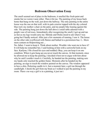 Bedroom Observation Essay
The smell seemed out of place in the bedroom, it smelled like fresh paint and
smoke but we weren t near either. Then it hit me. The painting of my house back
home that hung on the wall, just down the hallway. The only painting in the entire
house was the one on that wall, with its pale exterior topped with the sky colored
blue roof, my mother s chair on the patio, and my purple bike leaning against the
side. The painting hung just down the hall above a small table adorned with a
purple vase of red roses. Immediately after recognizing the smell, I got up and ran
as fast as my legs would carry me. Melody and Oralia stood to ask where I was
going but I hardly noticed. After just a few moments of running, I saw it. The house
on the other side overflowed with flames and bathed in a persimmon hue. I... Show
more content on Helpwriting.net ...
No, father. I want to keep it. Think about mother. Wouldn t she want me to have it?
It will help me remember her, I said looking at him with a sorrowful look on my
face. Kaelynn, I He closed his eyes and nodded, Okay, you can keep it on one
condition. When it gets hung up you never touch the canvas. At that moment, since
he allowed me to keep the painting, I decided it best not to argue with him about
why he said I couldn t touch it. Carefully, he handed me the painting, making sure
my hands only touched the golden frame. Moments after he handed me the
painting, an urge to touch the window painted on the canvas. The window appeared
to have a dim, flickering candle in it. Just a moment later, a girl ran through the
candlelight. I shook the girl from my brain as I walked to put the painting in my
room. There s no way a girl is in a painting, it just isn t
 