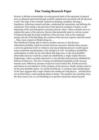 Fine Tuning Research Paper
Science is defined as knowledge covering general truths of the operation of general
laws as obtained and tested through scientific method and concerned with the physical
world. The steps of the scientific method are defining a problem, forming a
hypothesis, collecting research and data, conducting the experiment, and defining the
conclusion. Fine tuning is the precision of the physical constants of nature, as the
beginning of the universerequires extremely precise values. These constants serve to
explain the nature of the universe, theories that potentially point to a divine creator.
Evidenced through the initial conditions of the universe, such as the expansion
energy and rate of the Big Bang, the creation of the universe requires such fine tuned
... Show more content on Helpwriting.net ...
The likelihood of being able to observe another universe is slim because
information probably could not transfer between universes. Besides these reasons,
a universe generator itself, or whatever universe production process would require
many constraints and parameters, fine tuning(!) as well. According to probability,
small patches of order are far more likely that large ones, so the most probable
observable universe would be a small one inhabited by a single simple observer.
Surprisingly, what is actually observed is a vast and fine tuned universe inhabited by
billions of observers. The laws of nature are definitely hospitable to life, because
humans exist. Otherwise, humans would not exist to notice this. If both necessity
and chance are not indicative of the existence of the universe, finally, design seems to
be the most probable option. As said by Fred Hoyle, A common sense interpretation
of the facts suggests that a super intellect has monkeyed with physics... and that there
are no blind forces worth speaking about in nature. The numbers one calculates from
the facts seem to me so overwhelming as to put this conclusion almost beyond
 