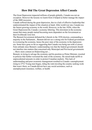 How Did The Great Depression Affect Canada
The Great Depression impacted millions of people globally. Canada was not an
exception. However the lessons we learnt from it helped us better manage the impact
of the 2008 recession.
Canada suffered during the great depression, due to a lack of effective leadership that
underestimated the impact of the situation at hand. After world war one, Canada was
the fastest growing economy in the world. However, in the late 1920s, when the
Great Depression hit, Canada s economy faltering. This downturn in the economy
meant that many people started becoming more dependent on the Government as
their livelihoods were lost.
The Bennett Government defeated the Liberals in the 1930 election, commanding a
majority in the Parliament... Bennett did not see a strong role for Federal government
in overseeing the economy, hence the poor state of the economy in the depression
era. Some have gone so far as suggesting that Canada was being run with a Laissez
Faire attitude since Bennett s understanding was that the federal government should
not interfere into matters that concerned only Municipal and Provincial governments
... Show more content on Helpwriting.net ...
Bennett, in trying to salvage the economy and his position as Prime Minister, resorted
to policies that further worsened the state of the economy. He raised trade tariffs to
unprecedented amounts in order to protect Canadian markets. This lack of
understanding and poor economic management resulted in |Canada s unemployment
rising to 27%! Young men began, riding the rods traveling the country seeking work
that wasn t there, as Canada did not have any social assistance, such as
unemployment insurance, welfare, or health
 