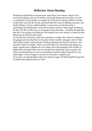 Reflection About Hunting
Hunting has dated back to ancient times when there were massive sheets of ice
covering the planet, and yet, all of the evolving the human race has done, it is still
a crucial part of some people s everyday life. It has been a family tradition for dads
to take their sons into the woods, and teach them the ways of stalking your prey, and
finally killing it. On my eighth birthday, I woke up to my dad dressed in a
camouflage top holding onto a bowand arrowand a massive white target standing at
his feet. His first words were we are going to have fun today . I instantly thought that
that day I was going to be killing my first animal, but to my dismay, it turned out that
blood was not shed for three years.
I loved that bow and arrow, and I can remember everyday after school I would go to
the garage and shoot that bow to the point where I couldn t manage to draw it back.
After about month, I had lost hope in killing anything with that bow because I was
not able to shoot it straight. There was a time that I was shooting in the garage at a
target, and the arrow slipped out of my hand, and it had managed to hit a bottle of
lighter fluid. Granted I there was not enough force behind the arrow to push it the
entire way through the can, but it was enough to spill the lighter fluid all over my
foam target. I was no longer to use my bow and arrow unsupervised.
Years later, my dad decided to take me to the gun range. He had brought the gun that
his father had taught him how to shoot
 