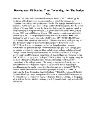 Development Of Domino Cmos Technology For The Design
Of...
Abstract This Paper includes the development of domino CMOS technology for
the design of XOR gate. Low power dissipation is one of the main design
considerations for high level performance circuits. The leakage power dissipation is
controlled by the factor gate oxide leakage and threshold leakage and thus the overall
leakage of domino XOR circuits. To show the efficiency of the proposed model, a
simple example like implementing of XOR gate with P type domino XOR, N type
domino XOR gate and PN mixed domino XOR gate, an average power dissipation
reduced up to 66.15% and propagation delay is 46.66% Keywords: XOR Gate;
Leakage Current; Dynamic power; threshold voltage I.INTRODUCTION Circuit
realization for low power and low area has... Show more content on Helpwriting.net ...
The third source of power dissipation is leakage power dissipation. In the
MOSFET, the leakage current comprised of six short channel mechanisms.
Reverse bias PN junction leakage, sub threshold leakage, gate oxide leakage, gate
current due to hot carrier injection. Gate includes drain leakage and channel punch
through current. Among these components the two main contributes of leakage
are reversed biased PN junction current and sub threshold current . Dynamic power
P=CLV2DDfc Leakage power Pleakage=VDDllarge Lowering the supply voltage is
the most effective way to achieve low power performance VDD is directly
proportional to the leakage power. If the supply voltage reduced and keeping the
constant threshold voltage at its original value results in drastic degrading in
speed because as the supply voltage is reduced the gate drive voltage (VDD VT)
reduces and thus the delay increases since propagation delay in a CMOS.To
overcome the delay degradation threshold voltage (VT) is to be reduced. Reduction
in threshold voltage causes an exponential increase in sub threshold leakage current.
As one continues to scale down supply voltage and threshold voltage . In this paper,
a low leakage domino XOR circuit is proposed. Proposed circuit employed mixed N
and P type
 