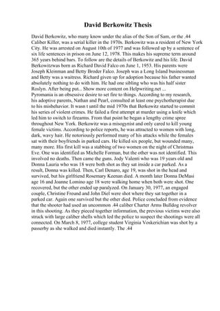 David Berkowitz Thesis
David Berkowitz, who many know under the alias of the Son of Sam, or the .44
Caliber Killer, was a serial killer in the 1970s. Berkowitz was a resident of New York
City. He was arrested on August 10th of 1977 and was followed up by a sentence of
six life sentences in prison on June 12, 1978. This makes his supreme term around
365 years behind bars. To follow are the details of Berkowitz and his life. David
Berkowitzwas born as Richard David Falco on June 1, 1953. His parents were
Joseph Kleinman and Betty Broder Falco. Joseph was a Long Island businessman
and Betty was a waitress. Richard given up for adoption because his father wanted
absolutely nothing to do with him. He had one sibling who was his half sister
Roslyn. After being put... Show more content on Helpwriting.net ...
Pyromania is an obsessive desire to set fire to things. According to my research,
his adoptive parents, Nathan and Pearl, consulted at least one psychotherapist due
to his misbehavior. It wasn t until the mid 1970s that Berkowitz started to commit
his series of violent crimes. He failed a first attempt at murder using a knife which
led him to switch to firearms. From that point he began a lengthy crime spree
throughout New York. Berkowitz was a misogynist and only cared to kill young
female victims. According to police reports, he was attracted to women with long,
dark, wavy hair. He notoriously performed many of his attacks while the females
sat with their boyfriends in parked cars. He killed six people, but wounded many,
many more. His first kill was a stabbing of two women on the night of Christmas
Eve. One was identified as Michelle Forman, but the other was not identified. This
involved no deaths. Then came the guns. Jody Valenti who was 19 years old and
Donna Lauria who was 18 were both shot as they sat inside a car parked. As a
result, Donna was killed. Then, Carl Denaro, age 19, was shot in the head and
survived, but his girlfriend Rosemary Keenan died. A month later Donna DeMasi
age 16 and Joanne Lomino age 18 were walking home when both were shot. One
recovered, but the other ended up paralyzed. On January 30, 1977, an engaged
couple, Christine Freund and John Diel were shot where they sat together in a
parked car. Again one survived but the other died. Police concluded from evidence
that the shooter had used an uncommon .44 caliber Charter Arms Bulldog revolver
in this shooting. As they pieced together information, the previous victims were also
struck with large caliber shells which led the police to suspect the shootings were all
connected. On March 8, 1977, college student Virginia Voskerichian was shot by a
passerby as she walked and died instantly. The .44
 