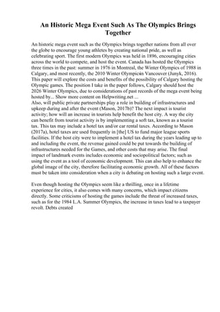 An Historic Mega Event Such As The Olympics Brings
Together
An historic mega event such as the Olympics brings together nations from all over
the globe to encourage young athletes by creating national pride, as well as
celebrating sport. The first modern Olympics was held in 1896, encouraging cities
across the world to compete, and host the event. Canada has hosted the Olympics
three times in the past: summer in 1976 in Montreal, the Winter Olympics of 1988 in
Calgary, and most recently, the 2010 Winter Olympicsin Vancouver (Junyk, 2016).
This paper will explore the costs and benefits of the possibility of Calgary hosting the
Olympic games. The position I take in the paper follows, Calgary should host the
2026 Winter Olympics, due to considerations of past records of the mega event being
hosted by... Show more content on Helpwriting.net ...
Also, will public private partnerships play a role in building of infrastructures and
upkeep during and after the event (Mason, 2017b)? The next impact is tourist
activity; how will an increase in tourists help benefit the host city. A way the city
can benefit from tourist activity is by implementing a soft tax, known as a tourist
tax. This tax may include a hotel tax and/or car rental taxes. According to Mason
(2017a), hotel taxes are used frequently in [the] US to fund major league sports
facilities. If the host city were to implement a hotel tax during the years leading up to
and including the event, the revenue gained could be put towards the building of
infrastructures needed for the Games, and other costs that may arise. The final
impact of landmark events includes economic and sociopolitical factors; such as
using the event as a tool of economic development. This can also help to enhance the
global image of the city, therefore facilitating economic growth. All of these factors
must be taken into consideration when a city is debating on hosting such a large event.
Even though hosting the Olympics seem like a thrilling, once in a lifetime
experience for cities, it also comes with many concerns, which impact citizens
directly. Some criticisms of hosting the games include the threat of increased taxes,
such as for the 1984 L.A. Summer Olympics, the increase in taxes lead to a taxpayer
revolt. Debts created
 