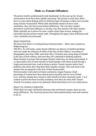 Male vs. Female Offenders
The prison world is predominately male dominated. As the years go by, female
incarceration levels have been rapidly increasing. The prisons in early days didn t
have to worry about dealing with two different types of inmates as there were not that
many females incarcerated. While male and female inmates do have some
similarities, they also have some distinct differences. The way they conduct
themselves in prisonare different; as are they way they interact with other inmates.
Males typically are in prison for more violent crimes than women, making the
maximum security prisons mainly male. Throughout this paper, these differences and
a few similarities are discussed.
MALE INMATES
We know how hard it is to help prisoners become better... Show more content on
Helpwriting.net ...
290 291). As with males, many female offenders are abusers of alcohol and drugs
and were under the influence of either at the time of their offense. According to
demographic data from 2002, more than 46% of females were using drugs or alcohol
at the time of their offense, and more than 55% admitted to drinking regularly.
Many females in prisons find surrogate families while they are being incarcerated. It
is a personality trait of many females to band together with others to pull through a
rough and emotional time, such as being in prison. Female inmates tend to have
problems that males don t that bond them together stronger. One such bond is the
inmates that are pregnant at the time of their incarceration.
Homosexuality is prevalent in female institutions, largely because a high
percentage of women have been abused and misused by men for most of their
lives, and they already have turned to other females for their emotional needs. 1 in 4
women in prison has been sexually assaulted, most likely by male staff. Sexual
Assault in a women s prison isn t primarily about dominance as it is in a male prison.
MALE VS. FEMALE INMATES
While there are many similarities between male and female inmates, there are also
many differences. The American prisons have been predominately male and continue
to do so.
 