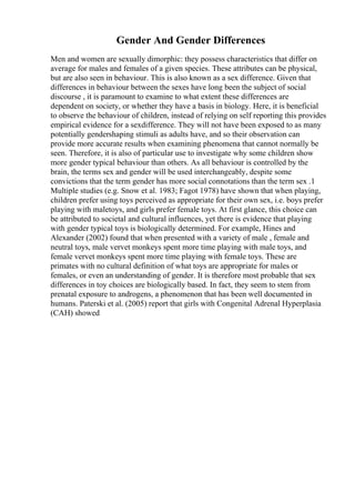 Gender And Gender Differences
Men and women are sexually dimorphic: they possess characteristics that differ on
average for males and females of a given species. These attributes can be physical,
but are also seen in behaviour. This is also known as a sex difference. Given that
differences in behaviour between the sexes have long been the subject of social
discourse , it is paramount to examine to what extent these differences are
dependent on society, or whether they have a basis in biology. Here, it is beneficial
to observe the behaviour of children, instead of relying on self reporting this provides
empirical evidence for a sexdifference. They will not have been exposed to as many
potentially gendershaping stimuli as adults have, and so their observation can
provide more accurate results when examining phenomena that cannot normally be
seen. Therefore, it is also of particular use to investigate why some children show
more gender typical behaviour than others. As all behaviour is controlled by the
brain, the terms sex and gender will be used interchangeably, despite some
convictions that the term gender has more social connotations than the term sex .1
Multiple studies (e.g. Snow et al. 1983; Fagot 1978) have shown that when playing,
children prefer using toys perceived as appropriate for their own sex, i.e. boys prefer
playing with maletoys, and girls prefer female toys. At first glance, this choice can
be attributed to societal and cultural influences, yet there is evidence that playing
with gender typical toys is biologically determined. For example, Hines and
Alexander (2002) found that when presented with a variety of male , female and
neutral toys, male vervet monkeys spent more time playing with male toys, and
female vervet monkeys spent more time playing with female toys. These are
primates with no cultural definition of what toys are appropriate for males or
females, or even an understanding of gender. It is therefore most probable that sex
differences in toy choices are biologically based. In fact, they seem to stem from
prenatal exposure to androgens, a phenomenon that has been well documented in
humans. Paterski et al. (2005) report that girls with Congenital Adrenal Hyperplasia
(CAH) showed
 