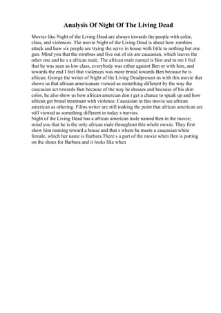 Analysis Of Night Of The Living Dead
Movies like Night of the Living Dead are always towards the people with color,
class, and violences. The movie Night of the Living Dead is about how zombies
attack and how six people are trying the serve in house with little to nothing but one
gun. Mind you that the zombies and five out of six are caucasian, which leaves the
other one and he s a african male. The african male named is Ben and to me I feel
that he was seen as low class, everybody was either against Ben or with him, and
towards the end I feel that violences was more brutal towards Ben because he is
african. George the writer of Night of the Living Deadpresent us with this movie that
shows us that african americanare viewed as something different by the way the
caucasian act towards Ben because of the way he dresses and because of his skin
color, he also show us how african amercian don t get a chance to speak up and how
african get brutal treatment with violence. Caucasian in this movie see african
american as othering. Films writer are still making the point that african american are
still viewed as something different in today s movies.
Night of the Living Dead has a african american male named Ben in the movie;
mind you that he is the only african male throughout this whole movie. They first
show him running toward a house and that s where he meets a caucasian white
female, which her name is Barbara.There s a part of the movie when Ben is putting
on the shoes for Barbara and it looks like when
 