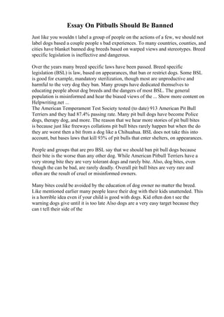 Essay On Pitbulls Should Be Banned
Just like you wouldn t label a group of people on the actions of a few, we should not
label dogs based a couple people s bad experiences. To many countries, counties, and
cities have blanket banned dog breeds based on warped views and stereotypes. Breed
specific legislation is ineffective and dangerous.
Over the years many breed specific laws have been passed. Breed specific
legislation (BSL) is law, based on appearances, that ban or restrict dogs. Some BSL
is good for example, mandatory sterilization, though most are unproductive and
harmful to the very dog they ban. Many groups have dedicated themselves to
educating people about dog breeds and the dangers of most BSL. The general
population is misinformed and hear the biased views of the ... Show more content on
Helpwriting.net ...
The American Temperament Test Society tested (to date) 913 American Pit Bull
Terriers and they had 87.4% passing rate. Many pit bull dogs have become Police
dogs, therapy dog, and more. The reason that we hear more stories of pit bull bites
is because just like freeways collations pit bull bites rarely happen but when the do
they are worst then a bit from a dog like a Chihuahua. BSL does not take this into
account, but bases laws that kill 93% of pit bulls that enter shelters, on appearances.
People and groups that are pro BSL say that we should ban pit bull dogs because
their bite is the worse than any other dog. While American Pitbull Terriers have a
very strong bite they are very tolerant dogs and rarely bite. Also, dog bites, even
though the can be bad, are rarely deadly. Overall pit bull bites are very rare and
often are the result of cruel or misinformed owners.
Many bites could be avoided by the education of dog owner no matter the breed.
Like mentioned earlier many people leave their dog with their kids unattended. This
is a horrible idea even if your child is good with dogs. Kid often don t see the
warning dogs give until it is too late Also dogs are a very easy target because they
can t tell their side of the
 