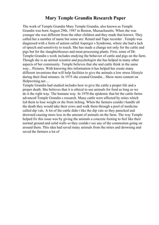 Mary Temple Grandin Research Paper
The work of Temple Grandin Mary Temple Grandin, also known as Temple
Grandin was born August 29th, 1947 in Boston, Massachusetts. When she was
younger she was different from the other children and they made that known. They
called her a number of name but some are: Retard and Tape recorder . Temple was
diagnosed with a form of autism called Asperger s Syndrome, where she had a lack
of speech and sensitivity to touch. She has made a change not only for the cattle and
pigs but for the slaughterhouses and meat processing plants. First, some of Dr.
Temple Grandin s work includes studying the behavior of cattle and pigs on the farm.
Though she is an animal scientist and psychologist she has helped in many other
aspects of her community. Temple believes that she and cattle think in the same
way... Pictures. With knowing this information it has helped her create many
different inventions that will help facilities to give the animals a low stress lifestyle
during their final minutes. In 1975 she created Grandin... Show more content on
Helpwriting.net ...
Temple Grandin had studied includes how to give the cattle a proper life and a
proper death. She believes that it is ethical to use animals for food as long as we
do it the right way. The humane way. In 1970 the epidemic that hit the cattle farms
advanced Temple Grandin s research. Many cattle were affected by mites which
led them to lose weight or die from itching. When the farmers couldn t handle all
the death they would take their cows and walk them through a pool of medicine
called dip vats. A lot of the cattle didn t like the dip vats so they panicked and
drowned causing more loss in the amount of animals on the farm. The way Temple
helped fix this issue was by giving the animals a concrete footing to feel like their
normal ground and solid walls so they couldn t see any of the commotion going on
around them. This idea had saved many animals from the mites and drowning and
saved the farmers a lot of
 