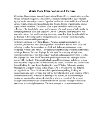 Work Place Observation and Culture
Workplace Observation a look at Organizational Culture Every organization, whether
being a construction agency, a retail store, a manufacturing plant or a government
agency has its own unique culture. Organizational culture is the collection of shared
values, beliefs, rituals, stories and myths that foster a feeling of community among
organizational members. The culture of an organization is in most cases, the
reflection if the deeply held values and behaviors of a small group of individuals. In
a large organization the Chief Executive Officer (CEO) and other executives will
shape the culture. In a small company, the culture may flow from the values held by
the founder. A Growing number of organizations are creating vision statements...
Show more content on Helpwriting.net ...
First impressions are everything. Bank of America expects associates to be
courteous, professional and knowledgeable to their clients. Have a dress code and
enforcing it makes their associates act, look and feel more professional in the
workplace even in a call center. Throughout different banking locations and business
buildings, Bank of America displays the history of the company with pictures,
timelines and stories of how the company evolved and progress into what it is today.
The displays also show the different non profit organization and employee events
sponsored by the bank. This provides background for associates and clients to learn
more about the company and its dedication to the clients, associates and shareholders.
Sunset Parking Services Sunset Parking Services (SPS) is a full service parking
Management Company located in San Diego. SPS is broken down into different
parking divisions. These divisions include special event parking, Parking lot
management, and valet services. We will use the valet division as an example of how
communication works within SPS. Starting at the bottom, an account manager
(restaurant location) has a team of valets he or she is in control of. An account
manager then communicates any information with a district manager who usually
looks over seven to eight accounts. The next manager in communication is the
 