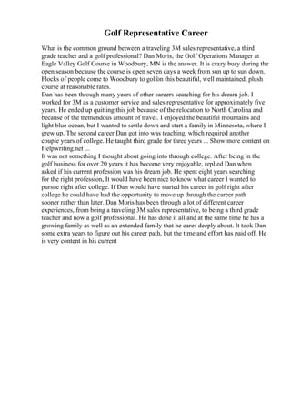 Golf Representative Career
What is the common ground between a traveling 3M sales representative, a third
grade teacher and a golf professional? Dan Moris, the Golf Operations Manager at
Eagle Valley Golf Course in Woodbury, MN is the answer. It is crazy busy during the
open season because the course is open seven days a week from sun up to sun down.
Flocks of people come to Woodbury to golfon this beautiful, well maintained, plush
course at reasonable rates.
Dan has been through many years of other careers searching for his dream job. I
worked for 3M as a customer service and sales representative for approximately five
years. He ended up quitting this job because of the relocation to North Carolina and
because of the tremendous amount of travel. I enjoyed the beautiful mountains and
light blue ocean, but I wanted to settle down and start a family in Minnesota, where I
grew up. The second career Dan got into was teaching, which required another
couple years of college. He taught third grade for three years ... Show more content on
Helpwriting.net ...
It was not something I thought about going into through college. After being in the
golf business for over 20 years it has become very enjoyable, replied Dan when
asked if his current profession was his dream job. He spent eight years searching
for the right profession, It would have been nice to know what career I wanted to
pursue right after college. If Dan would have started his career in golf right after
college he could have had the opportunity to move up through the career path
sooner rather than later. Dan Moris has been through a lot of different career
experiences, from being a traveling 3M sales representative, to being a third grade
teacher and now a golf professional. He has done it all and at the same time he has a
growing family as well as an extended family that he cares deeply about. It took Dan
some extra years to figure out his career path, but the time and effort has paid off. He
is very content in his current
 