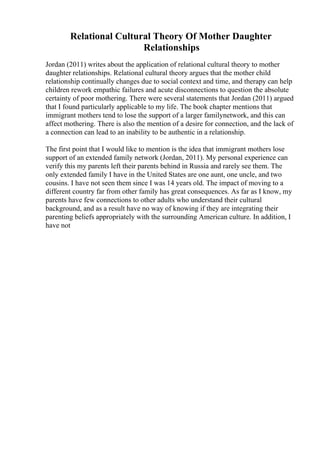 Relational Cultural Theory Of Mother Daughter
Relationships
Jordan (2011) writes about the application of relational cultural theory to mother
daughter relationships. Relational cultural theory argues that the mother child
relationship continually changes due to social context and time, and therapy can help
children rework empathic failures and acute disconnections to question the absolute
certainty of poor mothering. There were several statements that Jordan (2011) argued
that I found particularly applicable to my life. The book chapter mentions that
immigrant mothers tend to lose the support of a larger familynetwork, and this can
affect mothering. There is also the mention of a desire for connection, and the lack of
a connection can lead to an inability to be authentic in a relationship.
The first point that I would like to mention is the idea that immigrant mothers lose
support of an extended family network (Jordan, 2011). My personal experience can
verify this my parents left their parents behind in Russia and rarely see them. The
only extended family I have in the United States are one aunt, one uncle, and two
cousins. I have not seen them since I was 14 years old. The impact of moving to a
different country far from other family has great consequences. As far as I know, my
parents have few connections to other adults who understand their cultural
background, and as a result have no way of knowing if they are integrating their
parenting beliefs appropriately with the surrounding American culture. In addition, I
have not
 