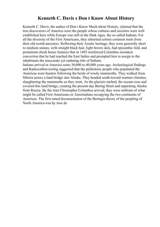 Kenneth C. Davis s Don t Know About History
Kenneth C. Davis, the author of Don t Know Much about History, claimed that the
true discoverers of America were the people whose cultures and societies were well
established here while Europe was still in the Dark Ages, the so called Indians. For
all the diversity of the First Americans, they inherited certain common traits from
their old world ancestors. Reflecting their Asiatic heritage, they were generally short
to medium stature, with straight black hair, light brown skin, had epicanthic fold, and
prominent cheek bones features that in 1492 reinforced Columbus mistaken
conviction that he had reached the East Indies and prompted him to assign to the
inhabitants the inaccurate yet enduring title of Indians.
Indians arrived in America some 30,000 to 40,000 years ago. Archeological findings
and Radiocarbon testing suggested that the prehistoric people who populated the
Americas were hunters following the herds of wooly mammoths. They walked from
Siberia across a land bridge into Alaska. They headed south toward warmer climates,
slaughtering the mammoths as they went. As the glaciers melted, the oceans rose and
covered this land bridge, creating the present day Bering Strait and separating Alaska
from Russia. By the time Christopher Columbus arrived, they were millions of what
might be called First Americans or Amerindians occupying the two continents of
Americas. The first noted documentation of the Beringia theory of the peopling of
North America was by Jose de
 