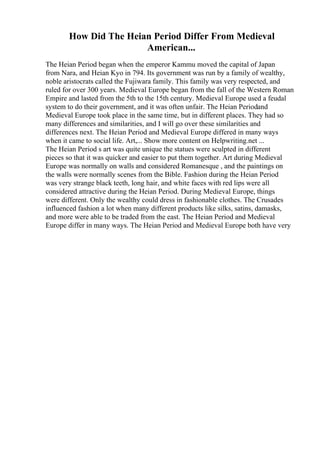 How Did The Heian Period Differ From Medieval
American...
The Heian Period began when the emperor Kammu moved the capital of Japan
from Nara, and Heian Kyo in 794. Its government was run by a family of wealthy,
noble aristocrats called the Fujiwara family. This family was very respected, and
ruled for over 300 years. Medieval Europe began from the fall of the Western Roman
Empire and lasted from the 5th to the 15th century. Medieval Europe used a feudal
system to do their government, and it was often unfair. The Heian Periodand
Medieval Europe took place in the same time, but in different places. They had so
many differences and similarities, and I will go over these similarities and
differences next. The Heian Period and Medieval Europe differed in many ways
when it came to social life. Art,... Show more content on Helpwriting.net ...
The Heian Period s art was quite unique the statues were sculpted in different
pieces so that it was quicker and easier to put them together. Art during Medieval
Europe was normally on walls and considered Romanesque , and the paintings on
the walls were normally scenes from the Bible. Fashion during the Heian Period
was very strange black teeth, long hair, and white faces with red lips were all
considered attractive during the Heian Period. During Medieval Europe, things
were different. Only the wealthy could dress in fashionable clothes. The Crusades
influenced fashion a lot when many different products like silks, satins, damasks,
and more were able to be traded from the east. The Heian Period and Medieval
Europe differ in many ways. The Heian Period and Medieval Europe both have very
 