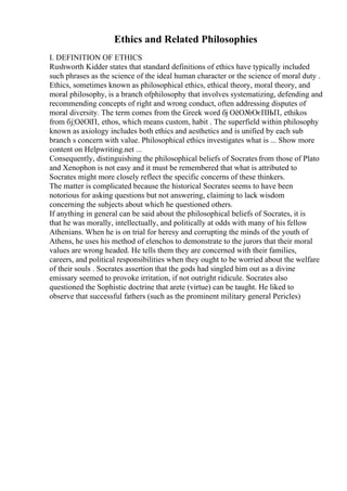 Ethics and Related Philosophies
I. DEFINITION OF ETHICS
Rushworth Kidder states that standard definitions of ethics have typically included
such phrases as the science of the ideal human character or the science of moral duty .
Ethics, sometimes known as philosophical ethics, ethical theory, moral theory, and
moral philosophy, is a branch ofphilosophy that involves systematizing, defending and
recommending concepts of right and wrong conduct, often addressing disputes of
moral diversity. The term comes from the Greek word бј ОёО№ОєПЊП‚ ethikos
from бј¦ОёОїП‚ ethos, which means custom, habit . The superfield within philosophy
known as axiology includes both ethics and aesthetics and is unified by each sub
branch s concern with value. Philosophical ethics investigates what is ... Show more
content on Helpwriting.net ...
Consequently, distinguishing the philosophical beliefs of Socrates from those of Plato
and Xenophon is not easy and it must be remembered that what is attributed to
Socrates might more closely reflect the specific concerns of these thinkers.
The matter is complicated because the historical Socrates seems to have been
notorious for asking questions but not answering, claiming to lack wisdom
concerning the subjects about which he questioned others.
If anything in general can be said about the philosophical beliefs of Socrates, it is
that he was morally, intellectually, and politically at odds with many of his fellow
Athenians. When he is on trial for heresy and corrupting the minds of the youth of
Athens, he uses his method of elenchos to demonstrate to the jurors that their moral
values are wrong headed. He tells them they are concerned with their families,
careers, and political responsibilities when they ought to be worried about the welfare
of their souls . Socrates assertion that the gods had singled him out as a divine
emissary seemed to provoke irritation, if not outright ridicule. Socrates also
questioned the Sophistic doctrine that arete (virtue) can be taught. He liked to
observe that successful fathers (such as the prominent military general Pericles)
 