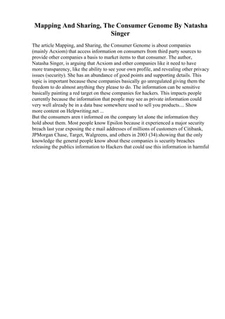 Mapping And Sharing, The Consumer Genome By Natasha
Singer
The article Mapping, and Sharing, the Consumer Genome is about companies
(mainly Acxiom) that access information on consumers from third party sources to
provide other companies a basis to market items to that consumer. The author,
Natasha Singer, is arguing that Acxiom and other companies like it need to have
more transparency, like the ability to see your own profile, and revealing other privacy
issues (security). She has an abundance of good points and supporting details. This
topic is important because these companies basically go unregulated giving them the
freedom to do almost anything they please to do. The information can be sensitive
basically painting a red target on these companies for hackers. This impacts people
currently because the information that people may see as private information could
very well already be in a data base somewhere used to sell you products.... Show
more content on Helpwriting.net ...
But the consumers aren t informed on the company let alone the information they
hold about them. Most people know Epsilon because it experienced a major security
breach last year exposing the e mail addresses of millions of customers of Citibank,
JPMorgan Chase, Target, Walgreens, and others in 2003 (34).showing that the only
knowledge the general people know about these companies is security breaches
releasing the publics information to Hackers that could use this information in harmful
 