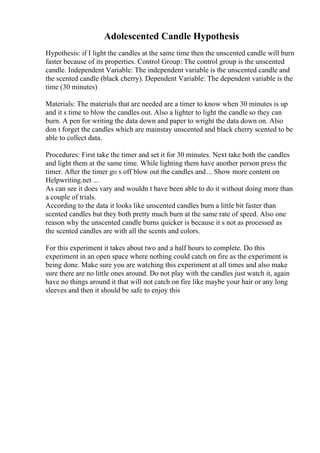 Adolescented Candle Hypothesis
Hypothesis: if I light the candles at the same time then the unscented candle will burn
faster because of its properties. Control Group: The control group is the unscented
candle. Independent Variable: The independent variable is the unscented candle and
the scented candle (black cherry). Dependent Variable: The dependent variable is the
time (30 minutes)
Materials: The materials that are needed are a timer to know when 30 minutes is up
and it s time to blow the candles out. Also a lighter to light the candle so they can
burn. A pen for writing the data down and paper to wright the data down on. Also
don t forget the candles which are mainstay unscented and black cherry scented to be
able to collect data.
Procedures: First take the timer and set it for 30 minutes. Next take both the candles
and light them at the same time. While lighting them have another person press the
timer. After the timer go s off blow out the candles and... Show more content on
Helpwriting.net ...
As can see it does vary and wouldn t have been able to do it without doing more than
a couple of trials.
According to the data it looks like unscented candles burn a little bit faster than
scented candles but they both pretty much burn at the same rate of speed. Also one
reason why the unscented candle burns quicker is because it s not as processed as
the scented candles are with all the scents and colors.
For this experiment it takes about two and a half hours to complete. Do this
experiment in an open space where nothing could catch on fire as the experiment is
being done. Make sure you are watching this experiment at all times and also make
sure there are no little ones around. Do not play with the candles just watch it, again
have no things around it that will not catch on fire like maybe your hair or any long
sleeves and then it should be safe to enjoy this
 