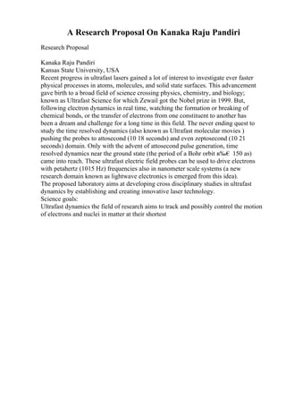 A Research Proposal On Kanaka Raju Pandiri
Research Proposal
Kanaka Raju Pandiri
Kansas State University, USA
Recent progress in ultrafast lasers gained a lot of interest to investigate ever faster
physical processes in atoms, molecules, and solid state surfaces. This advancement
gave birth to a broad field of science crossing physics, chemistry, and biology;
known as Ultrafast Science for which Zewail got the Nobel prize in 1999. But,
following electron dynamics in real time, watching the formation or breaking of
chemical bonds, or the transfer of electrons from one constituent to another has
been a dream and challenge for a long time in this field. The never ending quest to
study the time resolved dynamics (also known as Ultrafast molecular movies )
pushing the probes to attosecond (10 18 seconds) and even zeptosecond (10 21
seconds) domain. Only with the advent of attosecond pulse generation, time
resolved dynamics near the ground state (the period of a Bohr orbit в‰€ 150 as)
came into reach. These ultrafast electric field probes can be used to drive electrons
with petahertz (1015 Hz) frequencies also in nanometer scale systems (a new
research domain known as lightwave electronics is emerged from this idea).
The proposed laboratory aims at developing cross disciplinary studies in ultrafast
dynamics by establishing and creating innovative laser technology.
Science goals:
Ultrafast dynamics the field of research aims to track and possibly control the motion
of electrons and nuclei in matter at their shortest
 