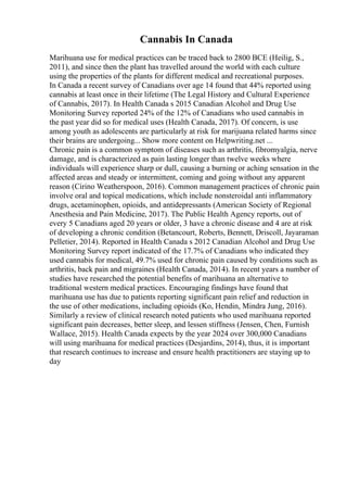 Cannabis In Canada
Marihuana use for medical practices can be traced back to 2800 BCE (Heilig, S.,
2011), and since then the plant has travelled around the world with each culture
using the properties of the plants for different medical and recreational purposes.
In Canada a recent survey of Canadians over age 14 found that 44% reported using
cannabis at least once in their lifetime (The Legal History and Cultural Experience
of Cannabis, 2017). In Health Canada s 2015 Canadian Alcohol and Drug Use
Monitoring Survey reported 24% of the 12% of Canadians who used cannabis in
the past year did so for medical uses (Health Canada, 2017). Of concern, is use
among youth as adolescents are particularly at risk for marijuana related harms since
their brains are undergoing... Show more content on Helpwriting.net ...
Chronic pain is a common symptom of diseases such as arthritis, fibromyalgia, nerve
damage, and is characterized as pain lasting longer than twelve weeks where
individuals will experience sharp or dull, causing a burning or aching sensation in the
affected areas and steady or intermittent, coming and going without any apparent
reason (Cirino Weatherspoon, 2016). Common management practices of chronic pain
involve oral and topical medications, which include nonsteroidal anti inflammatory
drugs, acetaminophen, opioids, and antidepressants (American Society of Regional
Anesthesia and Pain Medicine, 2017). The Public Health Agency reports, out of
every 5 Canadians aged 20 years or older, 3 have a chronic disease and 4 are at risk
of developing a chronic condition (Betancourt, Roberts, Bennett, Driscoll, Jayaraman
Pelletier, 2014). Reported in Health Canada s 2012 Canadian Alcohol and Drug Use
Monitoring Survey report indicated of the 17.7% of Canadians who indicated they
used cannabis for medical, 49.7% used for chronic pain caused by conditions such as
arthritis, back pain and migraines (Health Canada, 2014). In recent years a number of
studies have researched the potential benefits of marihuana an alternative to
traditional western medical practices. Encouraging findings have found that
marihuana use has due to patients reporting significant pain relief and reduction in
the use of other medications, including opioids (Ko, Hendin, Mindra Jung, 2016).
Similarly a review of clinical research noted patients who used marihuana reported
significant pain decreases, better sleep, and lessen stiffness (Jensen, Chen, Furnish
Wallace, 2015). Health Canada expects by the year 2024 over 300,000 Canadians
will using marihuana for medical practices (Desjardins, 2014), thus, it is important
that research continues to increase and ensure health practitioners are staying up to
day
 