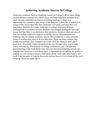 Achieving Academic Success In College
Achieving Academic Success Academic success in College is about many things.
success prepares a person for a future career and helps transition someone to an
adult. Success establishes an interest in lifelong learning. College is an
opportunity for a person to take charge of the direction in their life. A person is in
charge of the classes they take, how much they will study, and what they will
experience. Students face many challenges in college, and many of those
challenges are in academic success. Students who struggle finding the time and
energy feel like there is no solution to their problems. However, there are several
ways for college students to improve academic success. Procrastination is a
challenge that can impede academic success. Procrastination is when someone
leaves everything they have to do to a later time. There are many reasons why
people procrastinate. Two examples are; I don t feel like doing it , and I don t
know how. Personally, I procrastinated all the way through senior year in high
school and until my first semester in college of freshman year. I thought that
procrastinating could work all the time, but over time procrastinating actually got
stressful and caused me to feel down upset, I also ended up not getting the grades I
wanted. so, I am trying to learn to stop and do all my work right when I get it, and
break it up into parts so I can be done early and not have to worry about all the work
piling up. There are many tips to
 