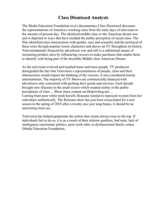 Class Dismissed Analysis
The Media Education Foundation (n.d.) documentary Class Dismissed discusses
the representations of America s working class from the early days of television to
the sitcoms of present day. The idealized middle class or the American dream was
and is depicted in ways that have molded the public perception of social class. The
film identified class intersections with gender, race and sexuality and the portrayal of
these roles through popular iconic characters and shows on TV throughout its history.
Televisionmainly financed by advertisers was and still is a subliminal means of
increasing product sales by influencing viewers to make purchases that enable them
to identify with being part of the desirable Middle class American Dream .
As the television evolved and reached more and more people. TV producers
disregarded the fact that Television s representations of people, class and their
intersections would impact the thinking of the viewers, it was considered merely
entertainment. The majority of TV Shows are commercially financed with
advertisers only concerned with pushing their goods and services. Each decade
brought new illusions to the small screen which warped reality in the public
perceptions of class ... Show more content on Helpwriting.net ...
Coming from poor white trash herself, Roseann wanted to represent women from her
subculture authentically. The Roseann show has just been resuscitated for a new
season in the spring of 2018 after a twenty one year long hiatus, it should be an
interesting must see.
Television has helped perpetuate the notion that cream always rises to the top. If
individuals fail to do so, it is as a result of their inferior qualities, bad taste, lack of
intelligence reactionary politics, poor work ethic or dysfunctional family values
(Media Education Foundation,
 