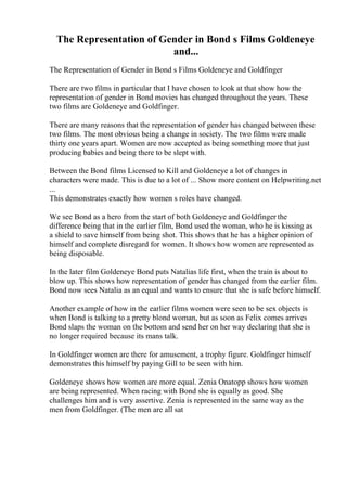The Representation of Gender in Bond s Films Goldeneye
and...
The Representation of Gender in Bond s Films Goldeneye and Goldfinger
There are two films in particular that I have chosen to look at that show how the
representation of gender in Bond movies has changed throughout the years. These
two films are Goldeneye and Goldfinger.
There are many reasons that the representation of gender has changed between these
two films. The most obvious being a change in society. The two films were made
thirty one years apart. Women are now accepted as being something more that just
producing babies and being there to be slept with.
Between the Bond films Licensed to Kill and Goldeneye a lot of changes in
characters were made. This is due to a lot of ... Show more content on Helpwriting.net
...
This demonstrates exactly how women s roles have changed.
We see Bond as a hero from the start of both Goldeneye and Goldfinger the
difference being that in the earlier film, Bond used the woman, who he is kissing as
a shield to save himself from being shot. This shows that he has a higher opinion of
himself and complete disregard for women. It shows how women are represented as
being disposable.
In the later film Goldeneye Bond puts Natalias life first, when the train is about to
blow up. This shows how representation of gender has changed from the earlier film.
Bond now sees Natalia as an equal and wants to ensure that she is safe before himself.
Another example of how in the earlier films women were seen to be sex objects is
when Bond is talking to a pretty blond woman, but as soon as Felix comes arrives
Bond slaps the woman on the bottom and send her on her way declaring that she is
no longer required because its mans talk.
In Goldfinger women are there for amusement, a trophy figure. Goldfinger himself
demonstrates this himself by paying Gill to be seen with him.
Goldeneye shows how women are more equal. Zenia Onatopp shows how women
are being represented. When racing with Bond she is equally as good. She
challenges him and is very assertive. Zenia is represented in the same way as the
men from Goldfinger. (The men are all sat
 