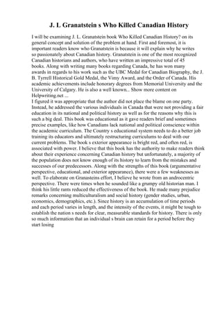 J. L Granatstein s Who Killed Canadian History
I will be examining J. L. Granatstein book Who Killed Canadian History? on its
general concept and solution of the problem at hand. First and foremost, it is
important readers know who Granatstein is because it will explain why he writes
so passionately about Canadian history. Granatstein is one of the most recognized
Canadian historians and authors, who have written an impressive total of 45
books. Along with writing many books regarding Canada, he has won many
awards in regards to his work such as the UBC Medal for Canadian Biography, the J.
B. Tyrrell Historical Gold Medal, the Vimy Award, and the Order of Canada. His
academic achievements include honorary degrees from Memorial University and the
University of Calgary. He is also a well known... Show more content on
Helpwriting.net ...
I figured it was appropriate that the author did not place the blame on one party.
Instead, he addressed the various individuals in Canada that were not providing a fair
education in its national and political history as well as for the reasons why this is
such a big deal. This book was educational as it gave readers brief and sometimes
precise examples, like how Canadians lack national and political conscience within
the academic curriculum. The Country s educational system needs to do a better job
training its educators and ultimately restructuring curriculums to deal with our
current problems. The book s exterior appearance is bright red, and often red, is
associated with power. I believe that this book has the authority to make readers think
about their experience concerning Canadian history but unfortunately, a majority of
the population does not know enough of its history to learn from the mistakes and
successes of our predecessors. Along with the strengths of this book (argumentative
perspective, educational, and exterior appearance), there were a few weaknesses as
well. To elaborate on Granasteins effort, I believe he wrote from an androcentric
perspective. There were times when he sounded like a grumpy old historian man. I
think his little rants reduced the effectiveness of the book. He made many prejudice
remarks concerning multiculturalism and social history (gender studies, urban,
economics, demographics, etc.). Since history is an accumulation of time periods
and each period varies in length, and the intensity of the events, it might be tough to
establish the nation s needs for clear, measurable standards for history. There is only
so much information that an individual s brain can retain for a period before they
start losing
 