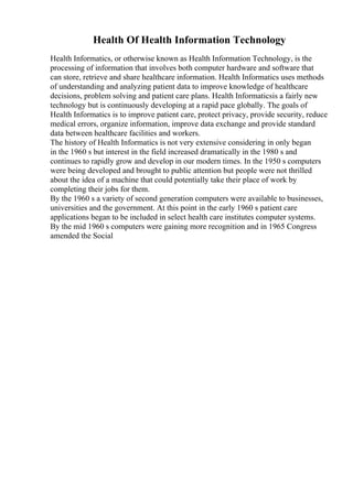 Health Of Health Information Technology
Health Informatics, or otherwise known as Health Information Technology, is the
processing of information that involves both computer hardware and software that
can store, retrieve and share healthcare information. Health Informatics uses methods
of understanding and analyzing patient data to improve knowledge of healthcare
decisions, problem solving and patient care plans. Health Informaticsis a fairly new
technology but is continuously developing at a rapid pace globally. The goals of
Health Informatics is to improve patient care, protect privacy, provide security, reduce
medical errors, organize information, improve data exchange and provide standard
data between healthcare facilities and workers.
The history of Health Informatics is not very extensive considering in only began
in the 1960 s but interest in the field increased dramatically in the 1980 s and
continues to rapidly grow and develop in our modern times. In the 1950 s computers
were being developed and brought to public attention but people were not thrilled
about the idea of a machine that could potentially take their place of work by
completing their jobs for them.
By the 1960 s a variety of second generation computers were available to businesses,
universities and the government. At this point in the early 1960 s patient care
applications began to be included in select health care institutes computer systems.
By the mid 1960 s computers were gaining more recognition and in 1965 Congress
amended the Social
 