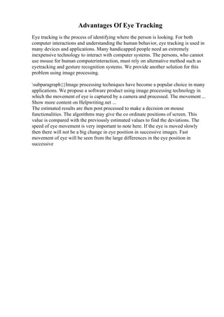 Advantages Of Eye Tracking
Eye tracking is the process of identifying where the person is looking. For both
computer interactions and understanding the human behavior, eye tracking is used in
many devices and applications. Many handicapped people need an extremely
inexpensive technology to interact with computer systems. The persons, who cannot
use mouse for human computerinteraction, must rely on alternative method such as
eyetracking and gesture recognition systems. We provide another solution for this
problem using image processing.
subparagraph{}Image processing techniques have become a popular choice in many
applications. We propose a software product using image processing technology in
which the movement of eye is captured by a camera and processed. The movement ...
Show more content on Helpwriting.net ...
The estimated results are then post processed to make a decision on mouse
functionalities. The algorithms may give the co ordinate positions of screen. This
value is compared with the previously estimated values to find the deviations. The
speed of eye movement is very important to note here. If the eye is moved slowly
then there will not be a big change in eye position in successive images. Fast
movement of eye will be seen from the large differences in the eye position in
successive
 
