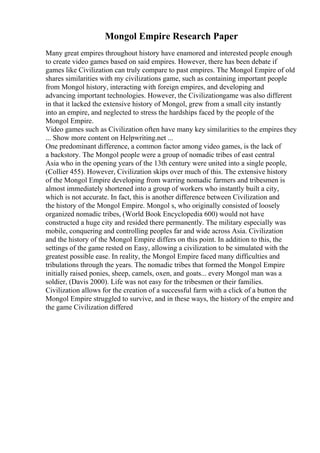 Mongol Empire Research Paper
Many great empires throughout history have enamored and interested people enough
to create video games based on said empires. However, there has been debate if
games like Civilization can truly compare to past empires. The Mongol Empire of old
shares similarities with my civilizations game, such as containing important people
from Mongol history, interacting with foreign empires, and developing and
advancing important technologies. However, the Civilizationgame was also different
in that it lacked the extensive history of Mongol, grew from a small city instantly
into an empire, and neglected to stress the hardships faced by the people of the
Mongol Empire.
Video games such as Civilization often have many key similarities to the empires they
... Show more content on Helpwriting.net ...
One predominant difference, a common factor among video games, is the lack of
a backstory. The Mongol people were a group of nomadic tribes of east central
Asia who in the opening years of the 13th century were united into a single people,
(Collier 455). However, Civilization skips over much of this. The extensive history
of the Mongol Empire developing from warring nomadic farmers and tribesmen is
almost immediately shortened into a group of workers who instantly built a city,
which is not accurate. In fact, this is another difference between Civilization and
the history of the Mongol Empire. Mongol s, who originally consisted of loosely
organized nomadic tribes, (World Book Encyclopedia 600) would not have
constructed a huge city and resided there permanently. The military especially was
mobile, conquering and controlling peoples far and wide across Asia. Civilization
and the history of the Mongol Empire differs on this point. In addition to this, the
settings of the game rested on Easy, allowing a civilization to be simulated with the
greatest possible ease. In reality, the Mongol Empire faced many difficulties and
tribulations through the years. The nomadic tribes that formed the Mongol Empire
initially raised ponies, sheep, camels, oxen, and goats... every Mongol man was a
soldier, (Davis 2000). Life was not easy for the tribesmen or their families.
Civilization allows for the creation of a successful farm with a click of a button the
Mongol Empire struggled to survive, and in these ways, the history of the empire and
the game Civilization differed
 