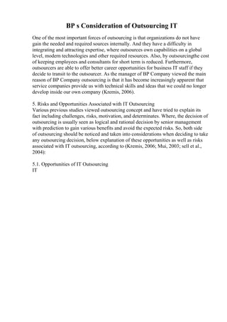 BP s Consideration of Outsourcing IT
One of the most important forces of outsourcing is that organizations do not have
gain the needed and required sources internally. And they have a difficulty in
integrating and attracting expertise, where outsources own capabilities on a global
level, modern technologies and other required resources. Also, by outsourcingthe cost
of keeping employees and consultants for short term is reduced. Furthermore,
outsourcers are able to offer better career opportunities for business IT staff if they
decide to transit to the outsourcer. As the manager of BP Company viewed the main
reason of BP Company outsourcing is that it has become increasingly apparent that
service companies provide us with technical skills and ideas that we could no longer
develop inside our own company (Kremis, 2006).
5. Risks and Opportunities Associated with IT Outsourcing
Various previous studies viewed outsourcing concept and have tried to explain its
fact including challenges, risks, motivation, and determinates. Where, the decision of
outsourcing is usually seen as logical and rational decision by senior management
with prediction to gain various benefits and avoid the expected risks. So, both side
of outsourcing should be noticed and taken into considerations when deciding to take
any outsourcing decision, below explanation of these opportunities as well as risks
associated with IT outsourcing, according to (Kremis, 2006; Mui, 2003; sell et al.,
2004):
5.1. Opportunities of IT Outsourcing
IT
 