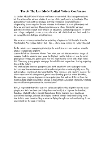 The At The Last Model United Nations Conference
At the last Model United Nations conference we attended, I had the opportunity to
sit down for coffee with an advisor from one of the local public high schools. This
particular advisor and I have forged a strong connection in several years of
chaperoning events together for our learners. He is versed in Attic philosophy and
how we approach learning. Throughout the course of our friendship we have
periodically emailed each other articles on education, learner preparedness for career
and college, and public versus private education. All of this back and forth has led to
an incredibly rich dialogue about learning.
Our most recent conversation had us revisiting a September 2015 article from the
Washington Post (linked below) that I had ... Show more content on Helpwriting.net
...
In the rush to cover everything that might be tested, teachers and students miss the
chance to create and explore.
A new definition of success Almost from birth, our kids absorb society s image of
success. And it s a narrow one: score the highest, run the fastest, get into the most
prestigious college, and get on your way to a high income career and a high status
life. Too many young people mortgage their childhoods to get there, fearing anything
less will be failure.
We spent several minutes going back and forth about how these concepts can be
incorporated into various communities and what possible results might by seen. My
public school counterpart, knowing that the Attic embraces and employs many of the
above mentioned six components, posed the following question to me. He asked,
Because your program implements these principles that look so different from the
norm and are largely untested or unused in mainstream American education, what are
the actual learning outcomes for your students?
First, I responded that while our core values and philosophy might be new to many
people, the Attic has been practicing them continually for 18 years. In that time,
hundreds of children have passed through our doors. In many more traditional
educational settings, children often spend the bulk of their time either doing work
that is little more than teaching to a test or flying through curriculum that they do not
understand for the sake of meeting
 
