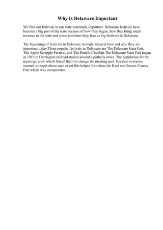 Why Is Delaware Important
We find our festivals in our state extremely important. Delaware festivals have
become a big part of the state because of how they began, how they bring much
revenue to the state and some problems they face as big festivals in Delaware.
The beginning of festivals in Delaware strongly impacts how and why they are
important today.Three popular festivals in Delaware are The Delaware State Fair,
The Apple Scrapple Festival, and The Punkin Chunkin.The Delaware State Fair began
in 1919 in Harrington railroad station around a potbelly stove. The population for the
meetings grew which forced them to change the meeting spot. Because everyone
seemed so eager about such event this helped formulate the Kent and Sussex County
Fair which was incorporated
 