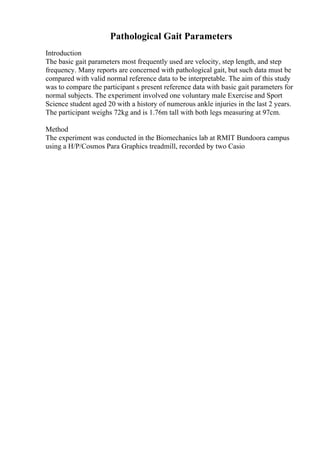 Pathological Gait Parameters
Introduction
The basic gait parameters most frequently used are velocity, step length, and step
frequency. Many reports are concerned with pathological gait, but such data must be
compared with valid normal reference data to be interpretable. The aim of this study
was to compare the participant s present reference data with basic gait parameters for
normal subjects. The experiment involved one voluntary male Exercise and Sport
Science student aged 20 with a history of numerous ankle injuries in the last 2 years.
The participant weighs 72kg and is 1.76m tall with both legs measuring at 97cm.
Method
The experiment was conducted in the Biomechanics lab at RMIT Bundoora campus
using a H/P/Cosmos Para Graphics treadmill, recorded by two Casio
 