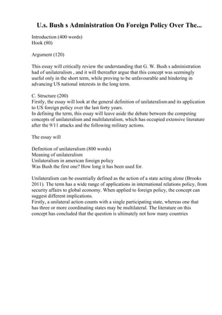U.s. Bush s Administration On Foreign Policy Over The...
Introduction (400 words)
Hook (80)
Argument (120)
This essay will critically review the understanding that G. W. Bush s administration
had of unilateralism , and it will thereafter argue that this concept was seemingly
useful only in the short term, while proving to be unfavourable and hindering in
advancing US national interests in the long term.
C. Structure (200)
Firstly, the essay will look at the general definition of unilateralism and its application
to US foreign policy over the last forty years.
In defining the term, this essay will leave aside the debate between the competing
concepts of unilateralism and multilateralism, which has occupied extensive literature
after the 9/11 attacks and the following military actions.
The essay will
Definition of unilateralism (800 words)
Meaning of unilateralism
Unilateralism in american foreign policy
Was Bush the first one? How long it has been used for.
Unilateralism can be essentially defined as the action of a state acting alone (Brooks
2011). The term has a wide range of applications in international relations policy, from
security affairs to global economy. When applied to foreign policy, the concept can
suggest different implications.
Firstly, a unilateral action counts with a single participating state, whereas one that
has three or more coordinating states may be multilateral. The literature on this
concept has concluded that the question is ultimately not how many countries
 