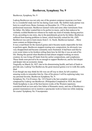 Beethoven, Symphony No. 9
Beethoven, Symphony No. 9
Ludwig Beethoven was not only one of the greatest composer musician ever born
he is a wonderful study tool for me during exam week. My faithful study partner was
born in a small town, Bonn, Germany on December 16, 1770 to a family of
professional musicians. Beethoven learned violin and some other instruments from
his father. His father wanted him to be perfect in music, and in that endeavor he
violently scolded Beethoven whenever he made any kind of mistake during practice.
Even, according to one story, due to the punishments given by his father, Beethoven
suffered from hearing problems in future, which basically ruined his life. (NP)
Beethoven was sent to learn music from C. G. Neefe. Beethoven learned ... Show
more content on Helpwriting.net ...
It was a road block for the musical genius and it became nearly impossible for him
to perform again. Beethoven stopped creating new composition; he obviously was
very disappointed and became constantly more frustrated. It had been said that he
even wrote letters to his brothers telling them how he felt like it was an end of his
life. During this period when Beethoven had almost stopped working on music
creation, he was living off funds from his earlier compositions, and symphonies.
Those funds soon proved to be no enough to support Beethoven, and he feel deeper
and deeper into an economic slump.
Tragically on March 26, 1827, due to his dimensioning health, and lack of funds to
provide care, Ludwig Van Beethoven, the great musical genius ever to walk this earth,
died.
Even though one may think his life was cut off way to short, he left countless
amazing works to remember him by. One of his pieces I will be exploring today was
my personal favorite, Beethoven Symphony No. 9.
Symphony No. 9 in D minor, Op. 125 Choral is the last complete symphony
composed by Ludwig van Beethoven. (Wikipedia) Completed in 1824, the choral
Ninth Symphony is one of the best known works of the Western repertoire,
considered both an icon and a fore father of Romantic music, and one of Beethoven s
greatest masterpieces not to mention a spectacular work to listen too while studying
for exams! Symphony No. 9 incorporates
 