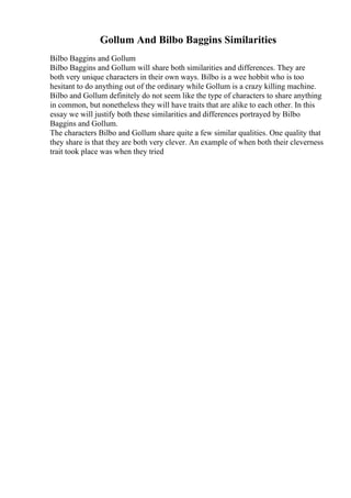 Gollum And Bilbo Baggins Similarities
Bilbo Baggins and Gollum
Bilbo Baggins and Gollum will share both similarities and differences. They are
both very unique characters in their own ways. Bilbo is a wee hobbit who is too
hesitant to do anything out of the ordinary while Gollum is a crazy killing machine.
Bilbo and Gollum definitely do not seem like the type of characters to share anything
in common, but nonetheless they will have traits that are alike to each other. In this
essay we will justify both these similarities and differences portrayed by Bilbo
Baggins and Gollum.
The characters Bilbo and Gollum share quite a few similar qualities. One quality that
they share is that they are both very clever. An example of when both their cleverness
trait took place was when they tried
 