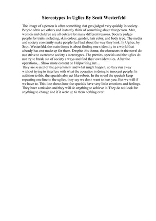 Stereotypes In Uglies By Scott Westerfeld
The image of a person is often something that gets judged very quickly in society.
People often see others and instantly think of something about that person. Men,
women and children are all outcast for many different reasons. Society judges
people for traits including, skin colour, gender, hair color, and body type. The media
and society constantly make people feel bad about the way they look. In Uglies, by
Scott Westerfeld, the main theme is about finding one s identity in a world that
already has one made up for them. Despite this theme, the characters in the novel do
not strive to overcome society s stereotypes. The pretties, specials and the uglies do
not try to break out of society s ways and find their own identities. After the
operations,... Show more content on Helpwriting.net ...
They are scared of the government and what might happen, so they run away
without trying to interfere with what the operation is doing to innocent people. In
addition to this, the specials also act like robots. In the novel the specials keep
repeating one line to the uglies, they say we don t want to hurt you. But we will if
we have to. This line shows how the specials have very little emotions and feelings.
They have a mission and they will do anything to achieve it. They do not look for
anything to change and if it were up to them nothing ever
 