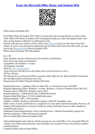 Essay On Microsoft Office Home And Student 2016
Office Home & Student 2016
Own Office Home & Student 2016? Then you must know the exciting features it carries within
itself. Office 2016 Home & Student 2016 is designed to help you create and organise faster with
time–saving features with built–in collaboration tools.
Similar to the previous editions of their office suite, Microsoft has given their best in the 2016
edition. If you are one among those planning to get the latest office suite from Microsoft, you can
opt for the Microsoft Office Home & Student 2016.
Office Home & Student 2016 Description
For 1 PC
Fully installed versions of Word, Excel, PowerPoint, and OneNote
Store files in the cloud with OneDrive
Compatible with Windows 7 or later
All languages included
What all...show more content...
Type in the new Tell Me box on the ribbon and it will tell you how to do it.
All New Themes
New themes let you choose the Office experience that's right for you. Dark and Dark Gray themes
provide high contrast relaxing for your eyes.
Requirements for Office Home & Student 2016 Suite
Required Processor: 1 gigahertz (Ghz) or faster x86– or x64–bit processor with SSE2
Required Operating System: Windows 7 or later, Windows 10 Server, Windows Server 2012 R2,
Windows Server 2008 R2 or Windows Server 2012
Required Memory: 1 GB RAM (32 bit); 2 GB RAM (64 bit)
Required Hard Disk Space: 3.0 GB available disk space
Required Display: 1024 x 768 resolution
Graphics: Graphics hardware acceleration requires a DirectX 10 graphics card.
Multi–touch: A touch–enabled device is required to use any multi–touch functionality. However, all
features and functionality are always available by using a keyboard, mouse or other standard or
accessible input device.
Additional System Requirements o Non–commercial use. o Internet functionality requires an
Internet connection. o Microsoft account required.
How to Install Office Home & Student 2016?
After purchasing this suite, Sign in with the account you use with Office. You can install Office by
visiting www.office.com/myaccount. Can't remember your account? Call on our toll free numbers
mentioned below.
Complete further steps to Install Office.
 