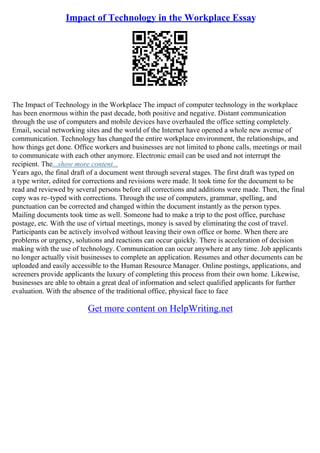 Impact of Technology in the Workplace Essay
The Impact of Technology in the Workplace The impact of computer technology in the workplace
has been enormous within the past decade, both positive and negative. Distant communication
through the use of computers and mobile devices have overhauled the office setting completely.
Email, social networking sites and the world of the Internet have opened a whole new avenue of
communication. Technology has changed the entire workplace environment, the relationships, and
how things get done. Office workers and businesses are not limited to phone calls, meetings or mail
to communicate with each other anymore. Electronic email can be used and not interrupt the
recipient. The...show more content...
Years ago, the final draft of a document went through several stages. The first draft was typed on
a type writer, edited for corrections and revisions were made. It took time for the document to be
read and reviewed by several persons before all corrections and additions were made. Then, the final
copy was re–typed with corrections. Through the use of computers, grammar, spelling, and
punctuation can be corrected and changed within the document instantly as the person types.
Mailing documents took time as well. Someone had to make a trip to the post office, purchase
postage, etc. With the use of virtual meetings, money is saved by eliminating the cost of travel.
Participants can be actively involved without leaving their own office or home. When there are
problems or urgency, solutions and reactions can occur quickly. There is acceleration of decision
making with the use of technology. Communication can occur anywhere at any time. Job applicants
no longer actually visit businesses to complete an application. Resumes and other documents can be
uploaded and easily accessible to the Human Resource Manager. Online postings, applications, and
screeners provide applicants the luxury of completing this process from their own home. Likewise,
businesses are able to obtain a great deal of information and select qualified applicants for further
evaluation. With the absence of the traditional office, physical face to face
Get more content on HelpWriting.net
 