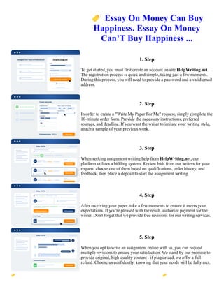 🏷️Essay On Money Can Buy
Happiness. Essay On Money
Can’T Buy Happiness ...
1. Step
To get started, you must first create an account on site HelpWriting.net.
The registration process is quick and simple, taking just a few moments.
During this process, you will need to provide a password and a valid email
address.
2. Step
In order to create a "Write My Paper For Me" request, simply complete the
10-minute order form. Provide the necessary instructions, preferred
sources, and deadline. If you want the writer to imitate your writing style,
attach a sample of your previous work.
3. Step
When seeking assignment writing help from HelpWriting.net, our
platform utilizes a bidding system. Review bids from our writers for your
request, choose one of them based on qualifications, order history, and
feedback, then place a deposit to start the assignment writing.
4. Step
After receiving your paper, take a few moments to ensure it meets your
expectations. If you're pleased with the result, authorize payment for the
writer. Don't forget that we provide free revisions for our writing services.
5. Step
When you opt to write an assignment online with us, you can request
multiple revisions to ensure your satisfaction. We stand by our promise to
provide original, high-quality content - if plagiarized, we offer a full
refund. Choose us confidently, knowing that your needs will be fully met.
🏷️Essay On Money Can Buy Happiness. Essay On Money Can’T Buy Happiness ... 🏷️Essay On Money Can
Buy Happiness. Essay On Money Can’T Buy Happiness ...
 