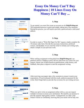 Essay On Money Can'T Buy
Happiness | 10 Lines Essay On
Money Can'T Buy ...
1. Step
To get started, you must first create an account on site HelpWriting.net.
The registration process is quick and simple, taking just a few moments.
During this process, you will need to provide a password and a valid email
address.
2. Step
In order to create a "Write My Paper For Me" request, simply complete the
10-minute order form. Provide the necessary instructions, preferred
sources, and deadline. If you want the writer to imitate your writing style,
attach a sample of your previous work.
3. Step
When seeking assignment writing help from HelpWriting.net, our
platform utilizes a bidding system. Review bids from our writers for your
request, choose one of them based on qualifications, order history, and
feedback, then place a deposit to start the assignment writing.
4. Step
After receiving your paper, take a few moments to ensure it meets your
expectations. If you're pleased with the result, authorize payment for the
writer. Don't forget that we provide free revisions for our writing services.
5. Step
When you opt to write an assignment online with us, you can request
multiple revisions to ensure your satisfaction. We stand by our promise to
provide original, high-quality content - if plagiarized, we offer a full
refund. Choose us confidently, knowing that your needs will be fully met.
Essay On Money Can'T Buy Happiness | 10 Lines Essay On Money Can'T Buy ... Essay On Money Can'T Buy
Happiness | 10 Lines Essay On Money Can'T Buy ...
 