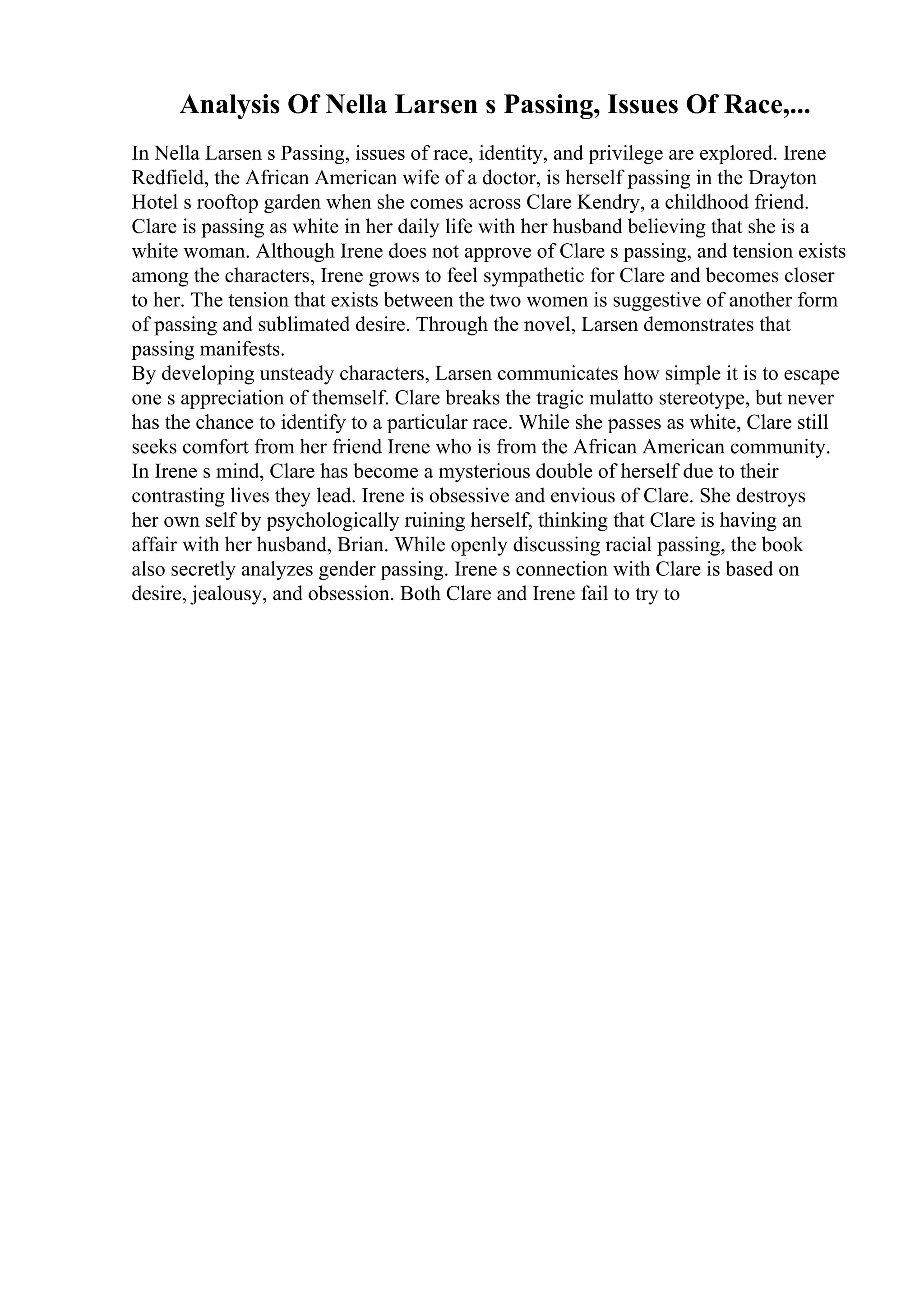 Analysis Of Nella Larsen s Passing, Issues Of Race,...
In Nella Larsen s Passing, issues of race, identity, and privilege are explored. Irene
Redfield, the African American wife of a doctor, is herself passing in the Drayton
Hotel s rooftop garden when she comes across Clare Kendry, a childhood friend.
Clare is passing as white in her daily life with her husband believing that she is a
white woman. Although Irene does not approve of Clare s passing, and tension exists
among the characters, Irene grows to feel sympathetic for Clare and becomes closer
to her. The tension that exists between the two women is suggestive of another form
of passing and sublimated desire. Through the novel, Larsen demonstrates that
passing manifests.
By developing unsteady characters, Larsen communicates how simple it is to escape
one s appreciation of themself. Clare breaks the tragic mulatto stereotype, but never
has the chance to identify to a particular race. While she passes as white, Clare still
seeks comfort from her friend Irene who is from the African American community.
In Irene s mind, Clare has become a mysterious double of herself due to their
contrasting lives they lead. Irene is obsessive and envious of Clare. She destroys
her own self by psychologically ruining herself, thinking that Clare is having an
affair with her husband, Brian. While openly discussing racial passing, the book
also secretly analyzes gender passing. Irene s connection with Clare is based on
desire, jealousy, and obsession. Both Clare and Irene fail to try to
 