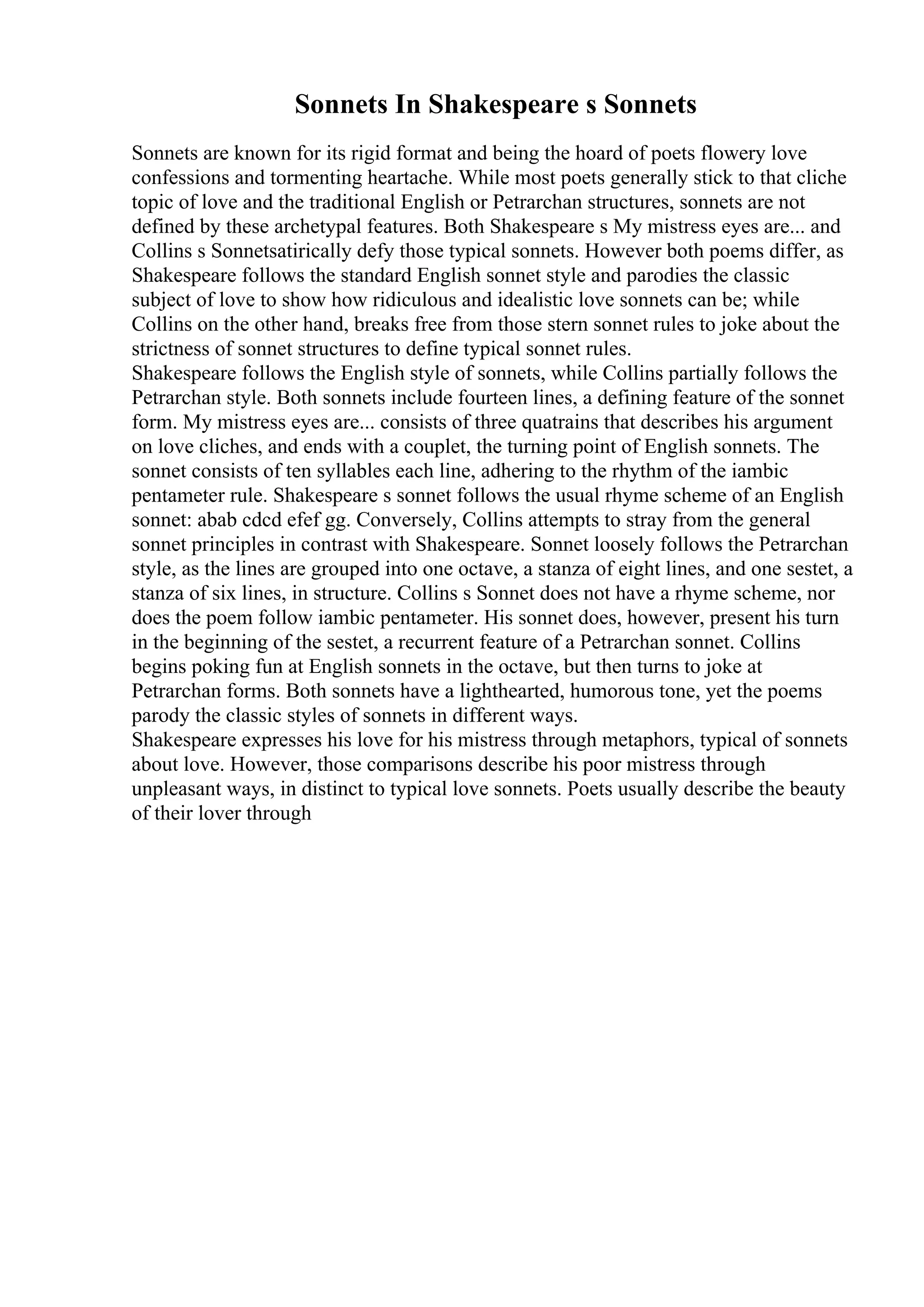 Sonnets In Shakespeare s Sonnets
Sonnets are known for its rigid format and being the hoard of poets flowery love
confessions and tormenting heartache. While most poets generally stick to that cliche
topic of love and the traditional English or Petrarchan structures, sonnets are not
defined by these archetypal features. Both Shakespeare s My mistress eyes are... and
Collins s Sonnetsatirically defy those typical sonnets. However both poems differ, as
Shakespeare follows the standard English sonnet style and parodies the classic
subject of love to show how ridiculous and idealistic love sonnets can be; while
Collins on the other hand, breaks free from those stern sonnet rules to joke about the
strictness of sonnet structures to define typical sonnet rules.
Shakespeare follows the English style of sonnets, while Collins partially follows the
Petrarchan style. Both sonnets include fourteen lines, a defining feature of the sonnet
form. My mistress eyes are... consists of three quatrains that describes his argument
on love cliches, and ends with a couplet, the turning point of English sonnets. The
sonnet consists of ten syllables each line, adhering to the rhythm of the iambic
pentameter rule. Shakespeare s sonnet follows the usual rhyme scheme of an English
sonnet: abab cdcd efef gg. Conversely, Collins attempts to stray from the general
sonnet principles in contrast with Shakespeare. Sonnet loosely follows the Petrarchan
style, as the lines are grouped into one octave, a stanza of eight lines, and one sestet, a
stanza of six lines, in structure. Collins s Sonnet does not have a rhyme scheme, nor
does the poem follow iambic pentameter. His sonnet does, however, present his turn
in the beginning of the sestet, a recurrent feature of a Petrarchan sonnet. Collins
begins poking fun at English sonnets in the octave, but then turns to joke at
Petrarchan forms. Both sonnets have a lighthearted, humorous tone, yet the poems
parody the classic styles of sonnets in different ways.
Shakespeare expresses his love for his mistress through metaphors, typical of sonnets
about love. However, those comparisons describe his poor mistress through
unpleasant ways, in distinct to typical love sonnets. Poets usually describe the beauty
of their lover through
 