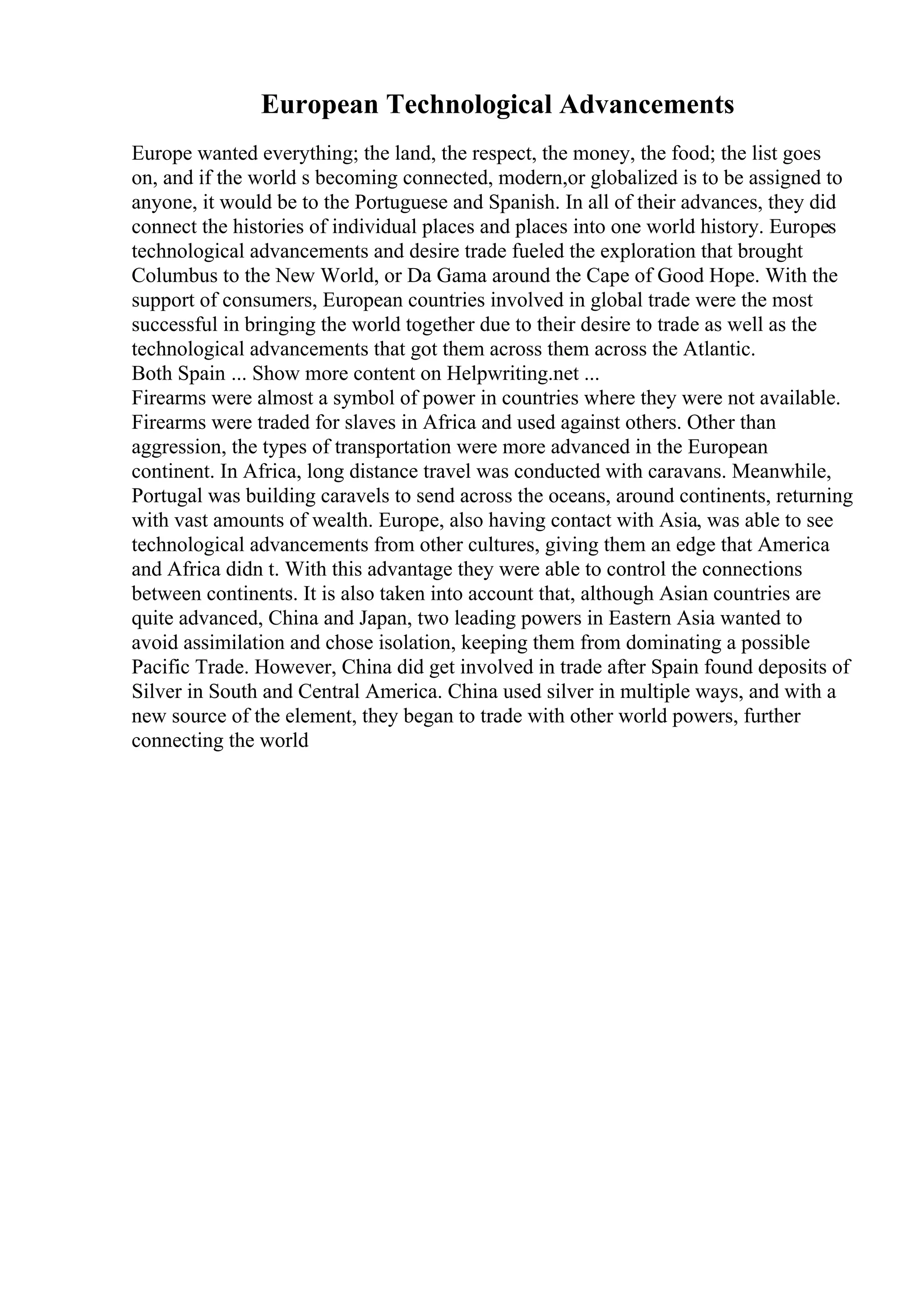 European Technological Advancements
Europe wanted everything; the land, the respect, the money, the food; the list goes
on, and if the world s becoming connected, modern,or globalized is to be assigned to
anyone, it would be to the Portuguese and Spanish. In all of their advances, they did
connect the histories of individual places and places into one world history. Europes
technological advancements and desire trade fueled the exploration that brought
Columbus to the New World, or Da Gama around the Cape of Good Hope. With the
support of consumers, European countries involved in global trade were the most
successful in bringing the world together due to their desire to trade as well as the
technological advancements that got them across them across the Atlantic.
Both Spain ... Show more content on Helpwriting.net ...
Firearms were almost a symbol of power in countries where they were not available.
Firearms were traded for slaves in Africa and used against others. Other than
aggression, the types of transportation were more advanced in the European
continent. In Africa, long distance travel was conducted with caravans. Meanwhile,
Portugal was building caravels to send across the oceans, around continents, returning
with vast amounts of wealth. Europe, also having contact with Asia, was able to see
technological advancements from other cultures, giving them an edge that America
and Africa didn t. With this advantage they were able to control the connections
between continents. It is also taken into account that, although Asian countries are
quite advanced, China and Japan, two leading powers in Eastern Asia wanted to
avoid assimilation and chose isolation, keeping them from dominating a possible
Pacific Trade. However, China did get involved in trade after Spain found deposits of
Silver in South and Central America. China used silver in multiple ways, and with a
new source of the element, they began to trade with other world powers, further
connecting the world
 