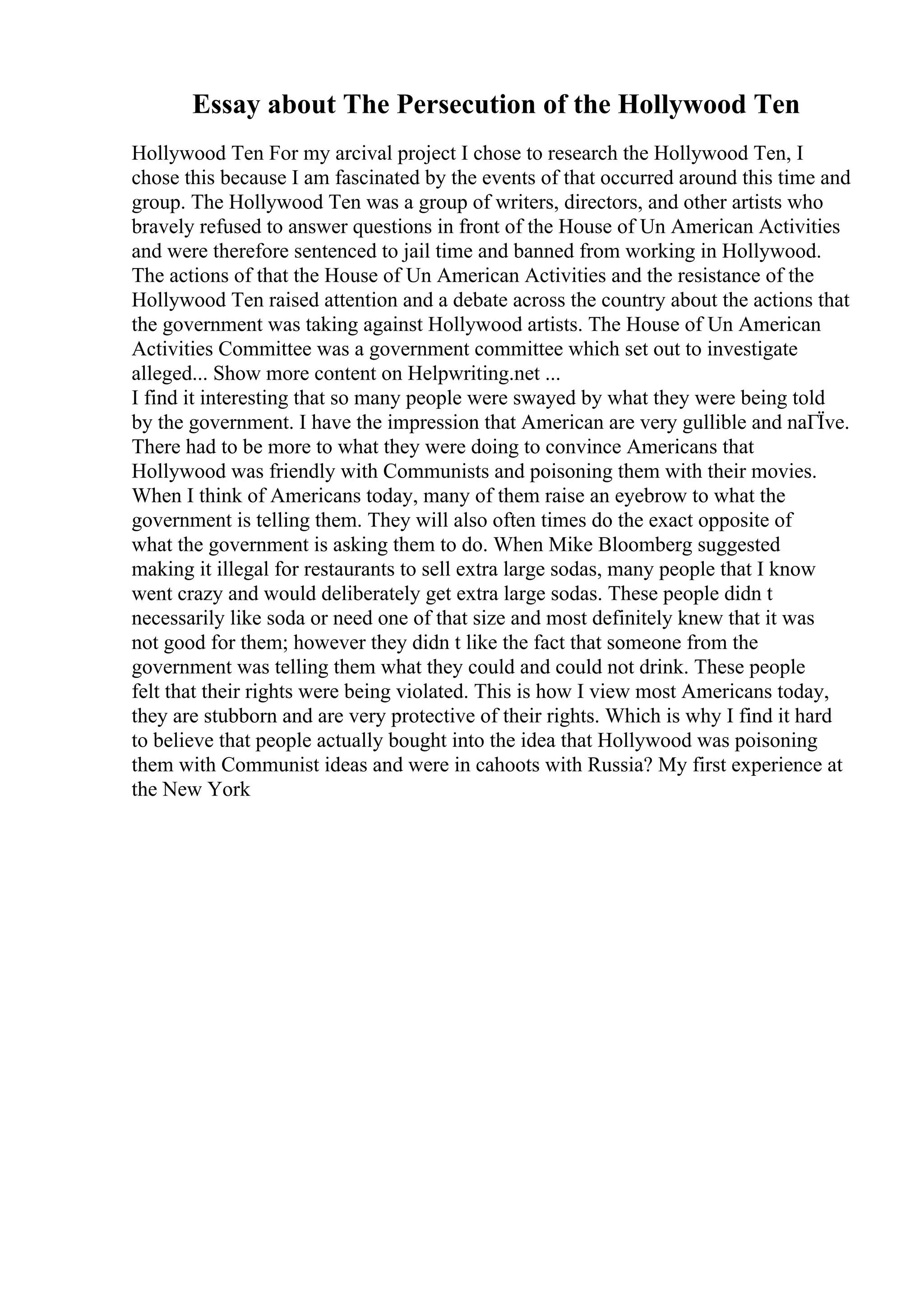 Essay about The Persecution of the Hollywood Ten
Hollywood Ten For my arcival project I chose to research the Hollywood Ten, I
chose this because I am fascinated by the events of that occurred around this time and
group. The Hollywood Ten was a group of writers, directors, and other artists who
bravely refused to answer questions in front of the House of Un American Activities
and were therefore sentenced to jail time and banned from working in Hollywood.
The actions of that the House of Un American Activities and the resistance of the
Hollywood Ten raised attention and a debate across the country about the actions that
the government was taking against Hollywood artists. The House of Un American
Activities Committee was a government committee which set out to investigate
alleged... Show more content on Helpwriting.net ...
I find it interesting that so many people were swayed by what they were being told
by the government. I have the impression that American are very gullible and naГЇve.
There had to be more to what they were doing to convince Americans that
Hollywood was friendly with Communists and poisoning them with their movies.
When I think of Americans today, many of them raise an eyebrow to what the
government is telling them. They will also often times do the exact opposite of
what the government is asking them to do. When Mike Bloomberg suggested
making it illegal for restaurants to sell extra large sodas, many people that I know
went crazy and would deliberately get extra large sodas. These people didn t
necessarily like soda or need one of that size and most definitely knew that it was
not good for them; however they didn t like the fact that someone from the
government was telling them what they could and could not drink. These people
felt that their rights were being violated. This is how I view most Americans today,
they are stubborn and are very protective of their rights. Which is why I find it hard
to believe that people actually bought into the idea that Hollywood was poisoning
them with Communist ideas and were in cahoots with Russia? My first experience at
the New York
 