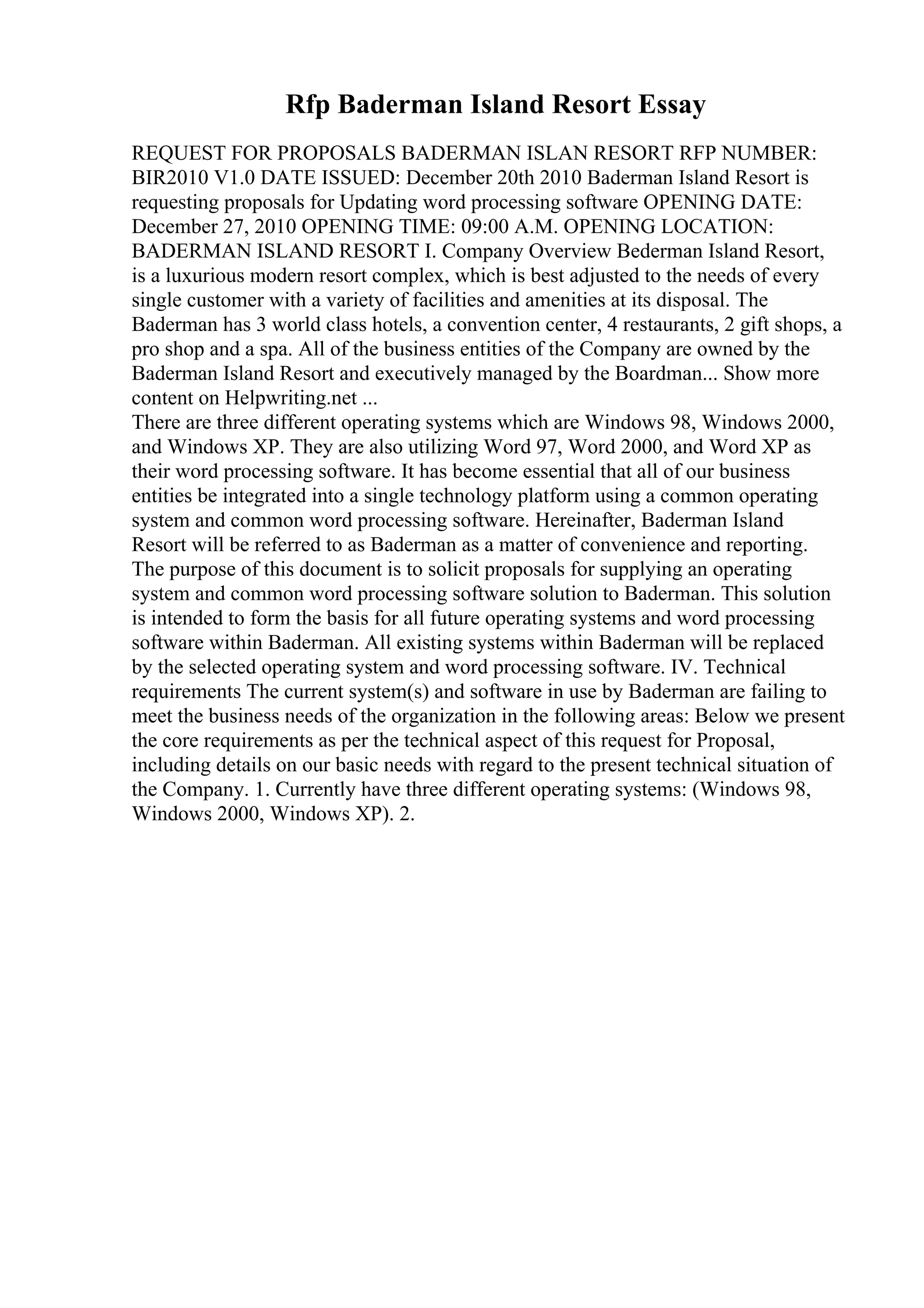 Rfp Baderman Island Resort Essay
REQUEST FOR PROPOSALS BADERMAN ISLAN RESORT RFP NUMBER:
BIR2010 V1.0 DATE ISSUED: December 20th 2010 Baderman Island Resort is
requesting proposals for Updating word processing software OPENING DATE:
December 27, 2010 OPENING TIME: 09:00 A.M. OPENING LOCATION:
BADERMAN ISLAND RESORT I. Company Overview Bederman Island Resort,
is a luxurious modern resort complex, which is best adjusted to the needs of every
single customer with a variety of facilities and amenities at its disposal. The
Baderman has 3 world class hotels, a convention center, 4 restaurants, 2 gift shops, a
pro shop and a spa. All of the business entities of the Company are owned by the
Baderman Island Resort and executively managed by the Boardman... Show more
content on Helpwriting.net ...
There are three different operating systems which are Windows 98, Windows 2000,
and Windows XP. They are also utilizing Word 97, Word 2000, and Word XP as
their word processing software. It has become essential that all of our business
entities be integrated into a single technology platform using a common operating
system and common word processing software. Hereinafter, Baderman Island
Resort will be referred to as Baderman as a matter of convenience and reporting.
The purpose of this document is to solicit proposals for supplying an operating
system and common word processing software solution to Baderman. This solution
is intended to form the basis for all future operating systems and word processing
software within Baderman. All existing systems within Baderman will be replaced
by the selected operating system and word processing software. IV. Technical
requirements The current system(s) and software in use by Baderman are failing to
meet the business needs of the organization in the following areas: Below we present
the core requirements as per the technical aspect of this request for Proposal,
including details on our basic needs with regard to the present technical situation of
the Company. 1. Currently have three different operating systems: (Windows 98,
Windows 2000, Windows XP). 2.
 