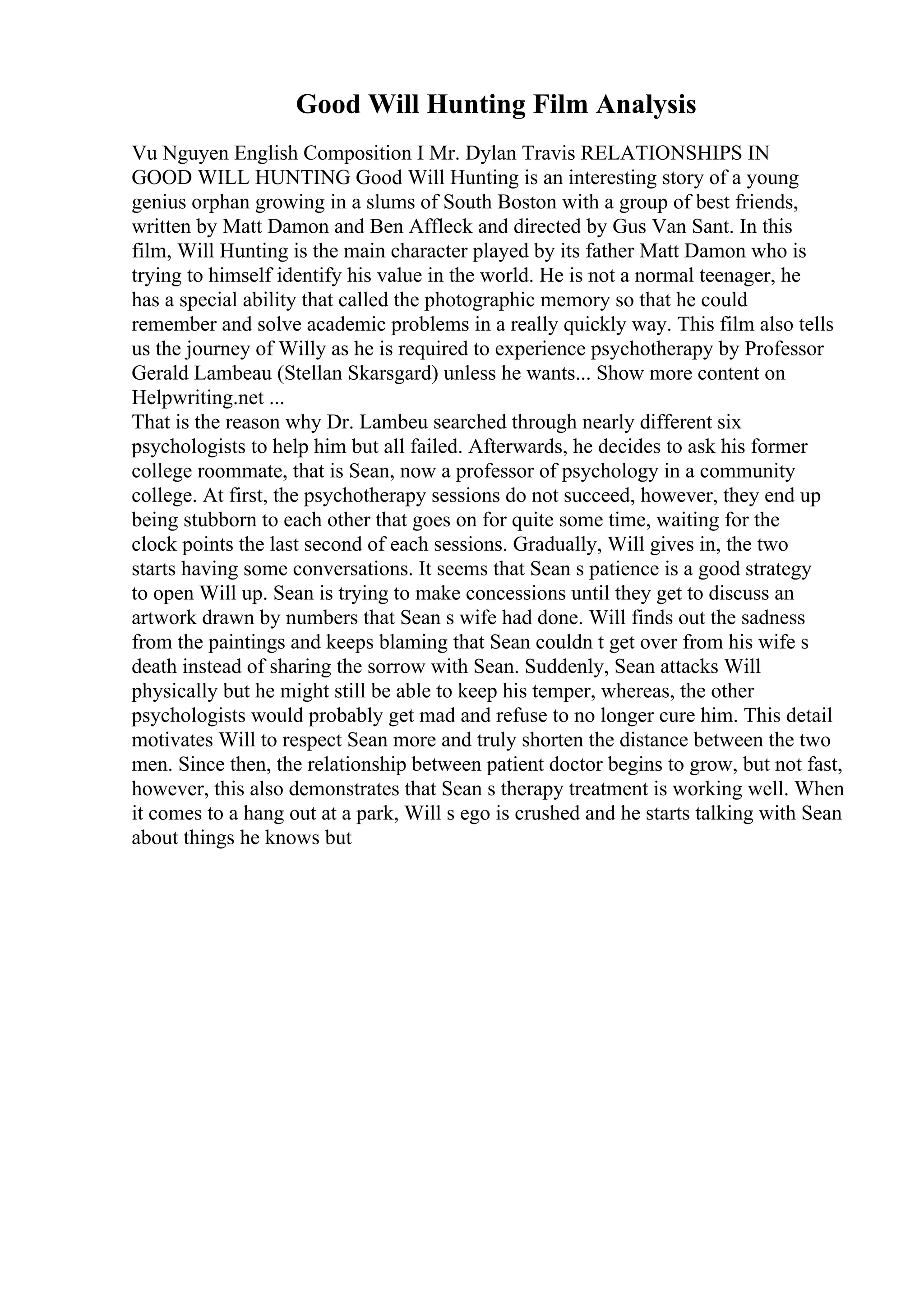 Good Will Hunting Film Analysis
Vu Nguyen English Composition I Mr. Dylan Travis RELATIONSHIPS IN
GOOD WILL HUNTING Good Will Hunting is an interesting story of a young
genius orphan growing in a slums of South Boston with a group of best friends,
written by Matt Damon and Ben Affleck and directed by Gus Van Sant. In this
film, Will Hunting is the main character played by its father Matt Damon who is
trying to himself identify his value in the world. He is not a normal teenager, he
has a special ability that called the photographic memory so that he could
remember and solve academic problems in a really quickly way. This film also tells
us the journey of Willy as he is required to experience psychotherapy by Professor
Gerald Lambeau (Stellan Skarsgard) unless he wants... Show more content on
Helpwriting.net ...
That is the reason why Dr. Lambeu searched through nearly different six
psychologists to help him but all failed. Afterwards, he decides to ask his former
college roommate, that is Sean, now a professor of psychology in a community
college. At first, the psychotherapy sessions do not succeed, however, they end up
being stubborn to each other that goes on for quite some time, waiting for the
clock points the last second of each sessions. Gradually, Will gives in, the two
starts having some conversations. It seems that Sean s patience is a good strategy
to open Will up. Sean is trying to make concessions until they get to discuss an
artwork drawn by numbers that Sean s wife had done. Will finds out the sadness
from the paintings and keeps blaming that Sean couldn t get over from his wife s
death instead of sharing the sorrow with Sean. Suddenly, Sean attacks Will
physically but he might still be able to keep his temper, whereas, the other
psychologists would probably get mad and refuse to no longer cure him. This detail
motivates Will to respect Sean more and truly shorten the distance between the two
men. Since then, the relationship between patient doctor begins to grow, but not fast,
however, this also demonstrates that Sean s therapy treatment is working well. When
it comes to a hang out at a park, Will s ego is crushed and he starts talking with Sean
about things he knows but
 