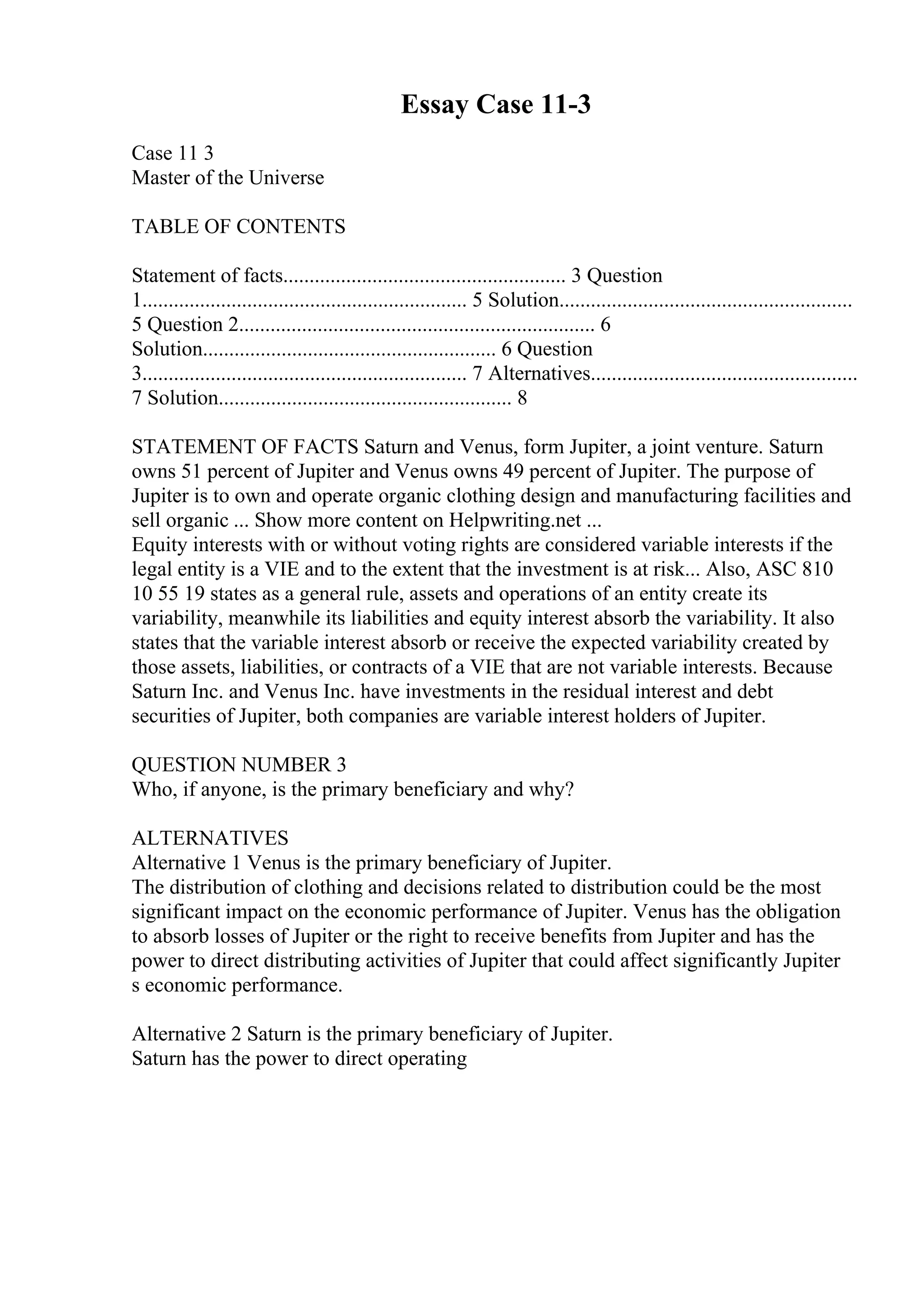 Essay Case 11-3
Case 11 3
Master of the Universe
TABLE OF CONTENTS
Statement of facts...................................................... 3 Question
1.............................................................. 5 Solution........................................................
5 Question 2.................................................................... 6
Solution........................................................ 6 Question
3.............................................................. 7 Alternatives...................................................
7 Solution........................................................ 8
STATEMENT OF FACTS Saturn and Venus, form Jupiter, a joint venture. Saturn
owns 51 percent of Jupiter and Venus owns 49 percent of Jupiter. The purpose of
Jupiter is to own and operate organic clothing design and manufacturing facilities and
sell organic ... Show more content on Helpwriting.net ...
Equity interests with or without voting rights are considered variable interests if the
legal entity is a VIE and to the extent that the investment is at risk... Also, ASC 810
10 55 19 states as a general rule, assets and operations of an entity create its
variability, meanwhile its liabilities and equity interest absorb the variability. It also
states that the variable interest absorb or receive the expected variability created by
those assets, liabilities, or contracts of a VIE that are not variable interests. Because
Saturn Inc. and Venus Inc. have investments in the residual interest and debt
securities of Jupiter, both companies are variable interest holders of Jupiter.
QUESTION NUMBER 3
Who, if anyone, is the primary beneficiary and why?
ALTERNATIVES
Alternative 1 Venus is the primary beneficiary of Jupiter.
The distribution of clothing and decisions related to distribution could be the most
significant impact on the economic performance of Jupiter. Venus has the obligation
to absorb losses of Jupiter or the right to receive benefits from Jupiter and has the
power to direct distributing activities of Jupiter that could affect significantly Jupiter
s economic performance.
Alternative 2 Saturn is the primary beneficiary of Jupiter.
Saturn has the power to direct operating
 