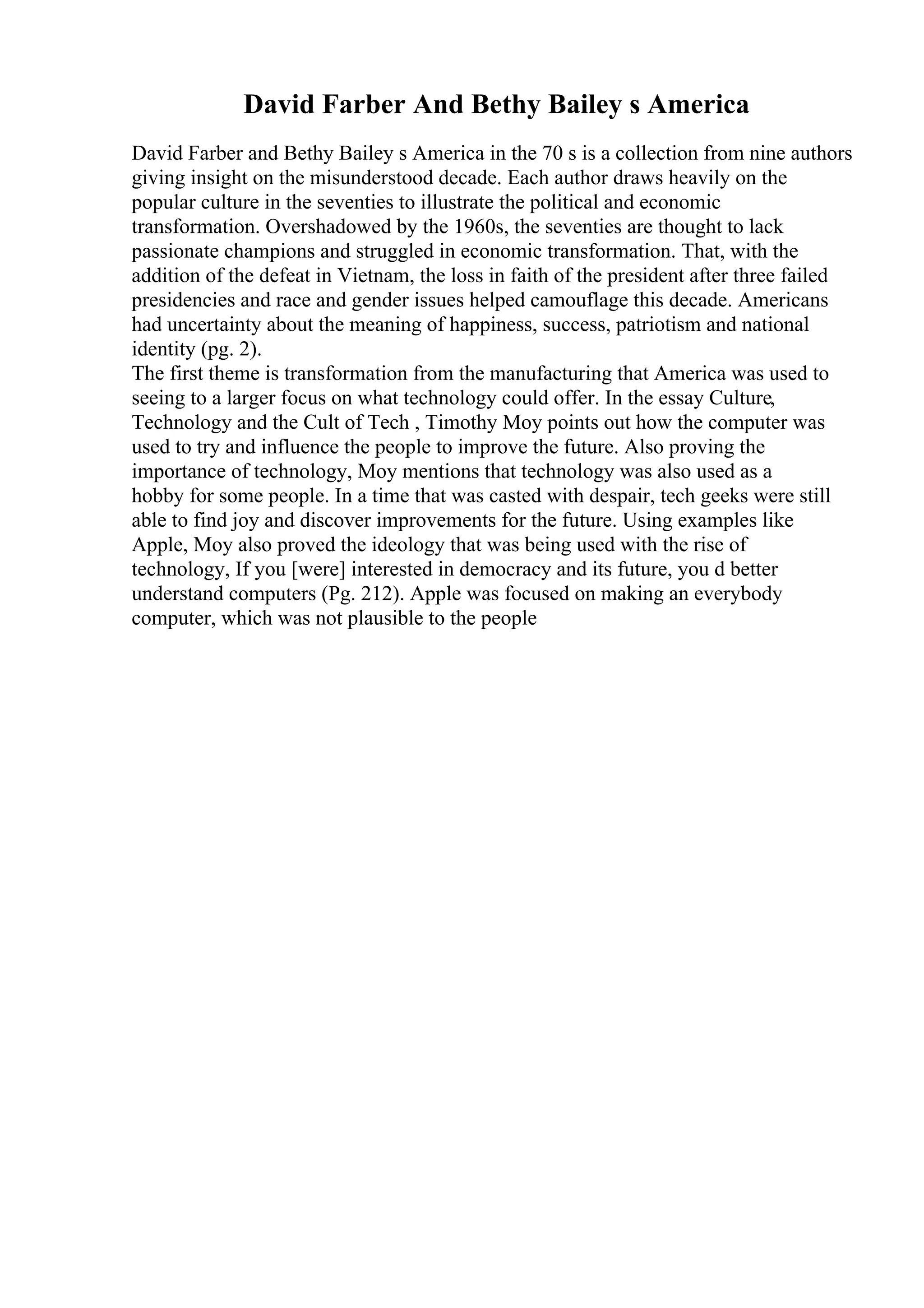 David Farber And Bethy Bailey s America
David Farber and Bethy Bailey s America in the 70 s is a collection from nine authors
giving insight on the misunderstood decade. Each author draws heavily on the
popular culture in the seventies to illustrate the political and economic
transformation. Overshadowed by the 1960s, the seventies are thought to lack
passionate champions and struggled in economic transformation. That, with the
addition of the defeat in Vietnam, the loss in faith of the president after three failed
presidencies and race and gender issues helped camouflage this decade. Americans
had uncertainty about the meaning of happiness, success, patriotism and national
identity (pg. 2).
The first theme is transformation from the manufacturing that America was used to
seeing to a larger focus on what technology could offer. In the essay Culture,
Technology and the Cult of Tech , Timothy Moy points out how the computer was
used to try and influence the people to improve the future. Also proving the
importance of technology, Moy mentions that technology was also used as a
hobby for some people. In a time that was casted with despair, tech geeks were still
able to find joy and discover improvements for the future. Using examples like
Apple, Moy also proved the ideology that was being used with the rise of
technology, If you [were] interested in democracy and its future, you d better
understand computers (Pg. 212). Apple was focused on making an everybody
computer, which was not plausible to the people
 