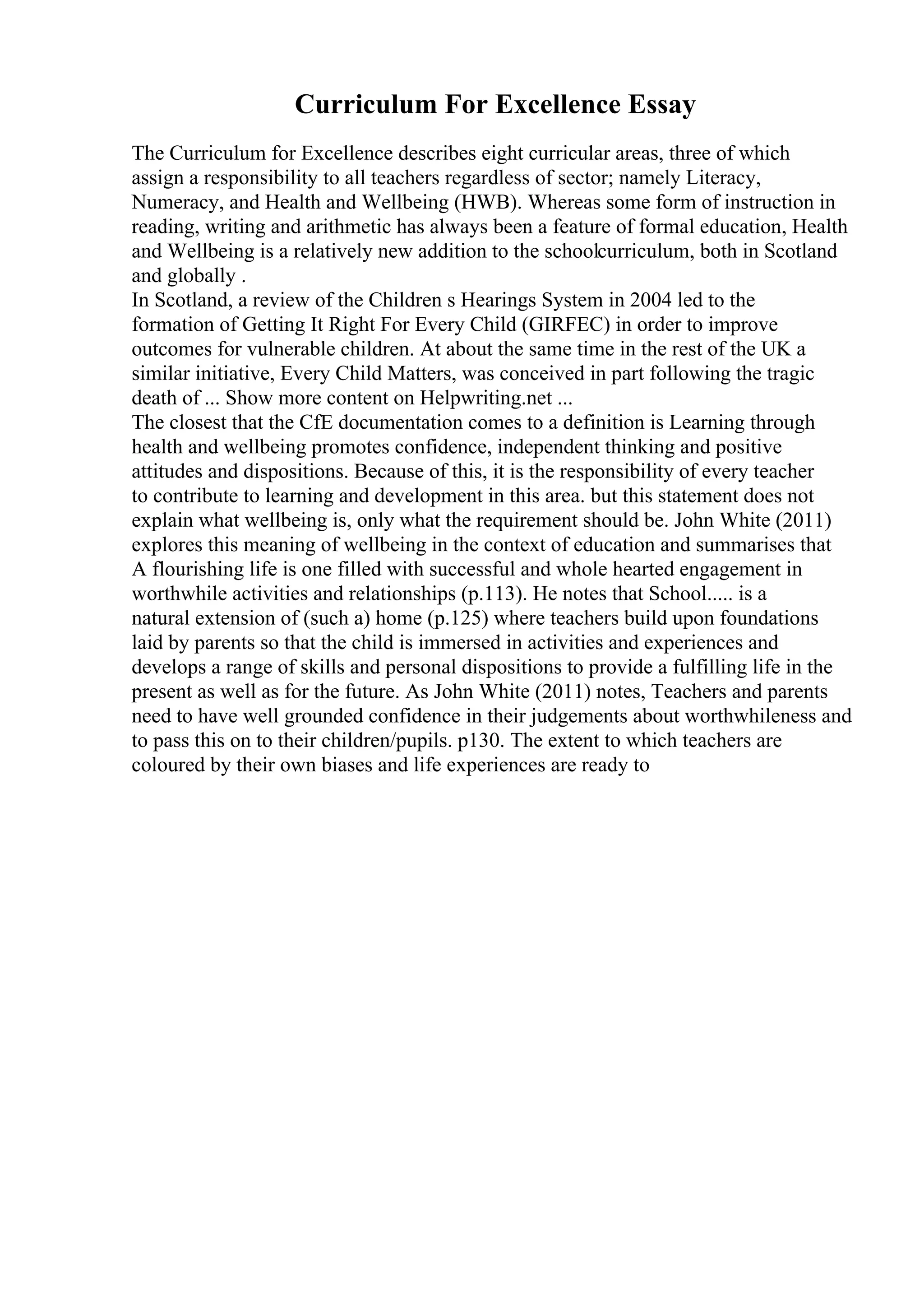 Curriculum For Excellence Essay
The Curriculum for Excellence describes eight curricular areas, three of which
assign a responsibility to all teachers regardless of sector; namely Literacy,
Numeracy, and Health and Wellbeing (HWB). Whereas some form of instruction in
reading, writing and arithmetic has always been a feature of formal education, Health
and Wellbeing is a relatively new addition to the schoolcurriculum, both in Scotland
and globally .
In Scotland, a review of the Children s Hearings System in 2004 led to the
formation of Getting It Right For Every Child (GIRFEC) in order to improve
outcomes for vulnerable children. At about the same time in the rest of the UK a
similar initiative, Every Child Matters, was conceived in part following the tragic
death of ... Show more content on Helpwriting.net ...
The closest that the CfE documentation comes to a definition is Learning through
health and wellbeing promotes confidence, independent thinking and positive
attitudes and dispositions. Because of this, it is the responsibility of every teacher
to contribute to learning and development in this area. but this statement does not
explain what wellbeing is, only what the requirement should be. John White (2011)
explores this meaning of wellbeing in the context of education and summarises that
A flourishing life is one filled with successful and whole hearted engagement in
worthwhile activities and relationships (p.113). He notes that School..... is a
natural extension of (such a) home (p.125) where teachers build upon foundations
laid by parents so that the child is immersed in activities and experiences and
develops a range of skills and personal dispositions to provide a fulfilling life in the
present as well as for the future. As John White (2011) notes, Teachers and parents
need to have well grounded confidence in their judgements about worthwhileness and
to pass this on to their children/pupils. p130. The extent to which teachers are
coloured by their own biases and life experiences are ready to
 